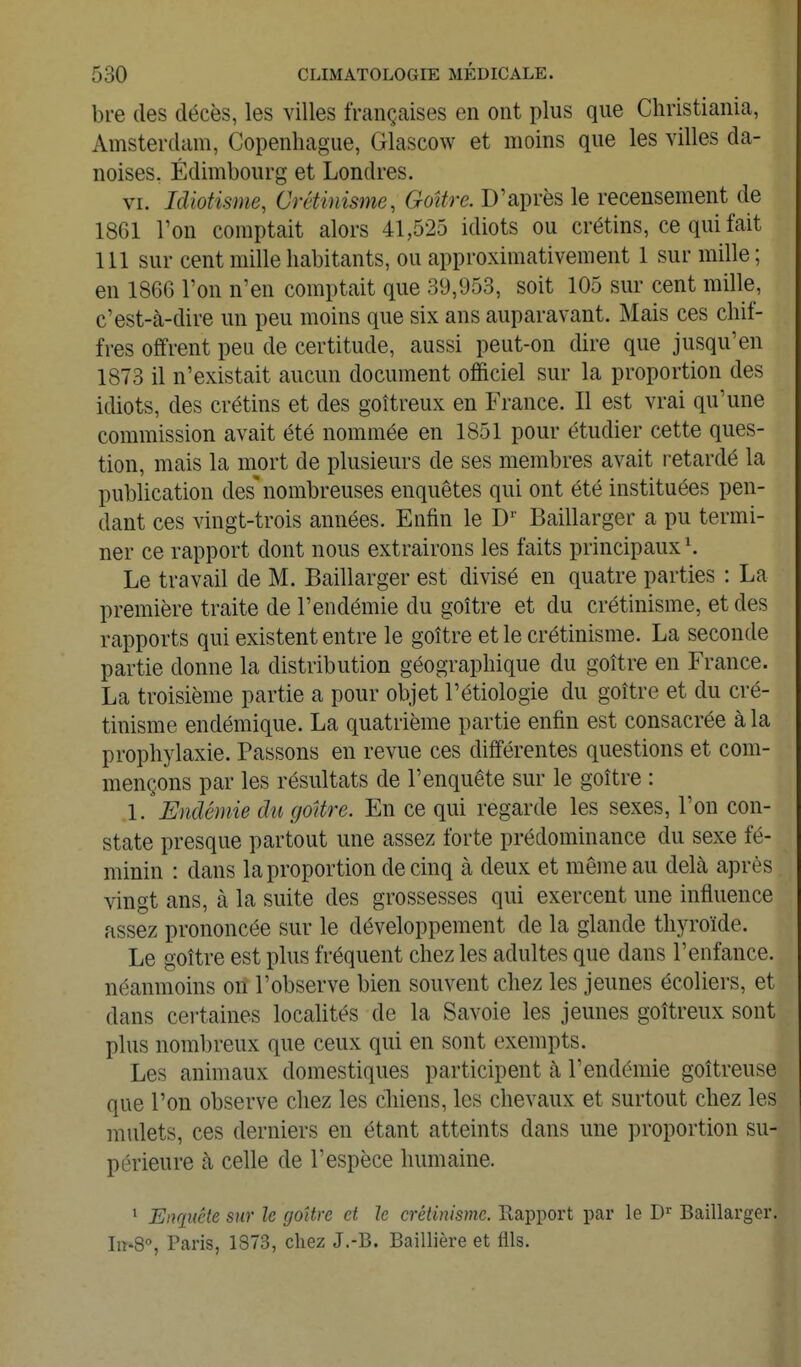 bre (les décès, les villes françaises en ont plus que Christiania, Amsterdam, Copenhague, Glascow et moins que les villes da- noises. Edimbourg et Londres. VI. Idiotisme, Crétinisme, Goitre. D'après le recensement de 1861 l'on comptait alors 41,525 idiots ou crétins, ce qui fait 111 sur cent mille habitants, ou approximativement 1 sur mille ; en 1866 l'on n'en comptait que 39,953, soit 105 sur cent mille, c'est-à-dire un peu moins que six ans auparavant. Mais ces chif- fres offrent peu de certitude, aussi peut-on dire que jusqu'en 1873 il n'existait aucun document ofiSciel sur la proportion des idiots, des crétins et des goitreux en France. Il est vrai qu'une commission avait été nommée en 1851 pour étudier cette ques- tion, mais la mort de plusieurs de ses membres avait retardé la publication des'nombreuses enquêtes qui ont été instituées pen- dant ces vingt-trois années. Enfin le D'' Baillarger a pu termi- ner ce rapport dont nous extrairons les faits principaux ^ Le travail de M. Baillarger est divisé en quatre parties : La première traite de l'endémie du goitre et du crétinisme, et des rapports qui existent entre le goitre et le crétinisme. La seconde partie donne la distribution géographique du goitre en France. La troisième partie a pour objet l'étiologie du goitre et du cré- tinisme endémique. La quatrième partie enfin est consacrée à la prophylaxie. Passons en revue ces différentes questions et com- mençons par les résultats de l'enquête sur le goitre : 1. Endémie dît goUre. En ce qui regarde les sexes, l'on con- state presque partout une assez forte prédominance du sexe fé- minin : dans la proportion de cinq à deux et même au delà après vingt ans, à la suite des grossesses qui exercent une influence assez prononcée sur le développement de la glande thyroïde. Le goitre est plus fréquent chez les adultes que dans l'enfance, néanmoins on l'observe bien souvent chez les jeunes écoliers, et dans certaines locahtés de la Savoie les jeunes goitreux sont plus nombreux que ceux qui en sont exempts. Les animaux domestiques participent à l'endémie goitreuse que l'on observe chez les chiens, les chevaux et surtout chez les mulets, ces derniers en étant atteints dans une proportion su- périeure à celle de l'espèce humaine. ^ Enqiiéte sur le goitre et le crétinisme. Rapport par le D'^' Baillarger. Iir'S, Paris, 1873, chez J.-B. Baillière et fils.