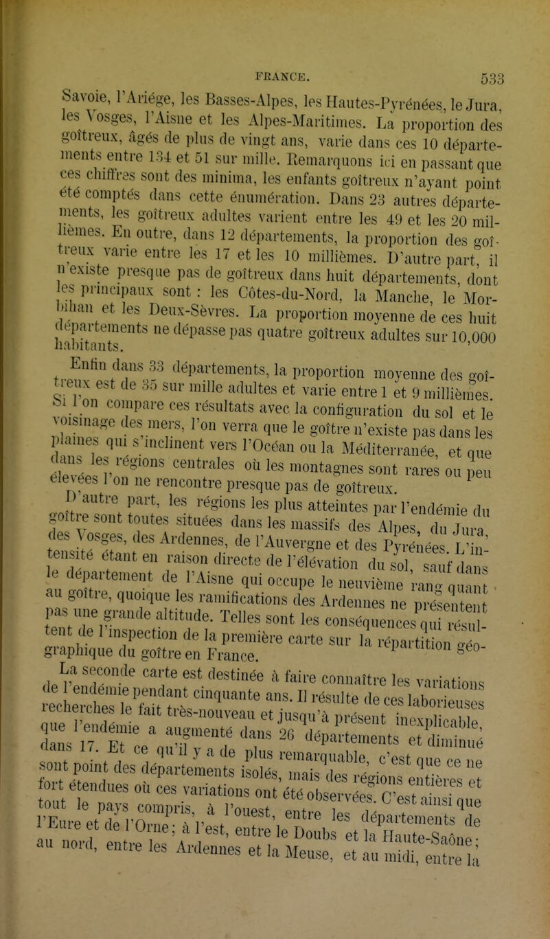 Savoie, l'Aiiége, les Basses-Alpes, les Hautes-Pyrénées, le Jura, les Vosges, l'Aisue et les Alpes-Maritimes. La proportion des goîtreux, âgés de plus de vingt ans, varie dans ces 10 départe- ments entre m et 51 sur mille. Remarquons ici en passant que ces chiffras sont des minima, les enfants goîtreux n'ayant point été comptés dans cette énumération. Dans 23 autres départe- ments, les goîti-eux adultes varient entre les 49 et les 20 mil- lemes. En outre, dans 12 départements, la proportion des goî- treux varie entre les 17 et les 10 millièmes. D'autre part il n existe presque pas de goîtreux dans huit départements dont es principaux sont: les Côtes-du-Nord, la Manche, le'Mor- bihan et les Deux-Sèvres. La proportion moyenne de ces huit lepartements ne dépasse pas quatre goîtreux adultes sur 10 000 habitants. ' Enttn dans.SS départements, la proportion moyenne des o-qî- treux est de 85 sur mille adultes et varie entre 1 et 9 millièines fei on compare ces résultats avec la configuration du sol et le ; ' ^'^^ ''''' ^^ ^^^-^ ^'^^-^^te pas dans les aine, qui s inclinent vers l'Océan ou la Méditerranée, et que dans les régions centrales oii les montagnes sont rare ou peu élevées l'on ne rencontre presque pas de goîtreux. ^ ) autre part, les régions les plus atteintes par l'endémie du goitre sont toutes situées dans les massifs des Alpes du Jur des Vosges, des Ardennes, de l'Auvergne et des Pyr léé L' n' ensité étant en raison directe de l'élévation du sol sa f dans e département de l'Aisne qui occupe le neuvième o qua • au goitre, quoique les ramifications des Ardennes ne j^é^se pas une grande altitude. Telles sont les conséquences qu '- , tent de l'inspection de la première carte sur k répartitbn c^o graphique du goître en France. ^ ° La seconde carte est destinée à faire connaître les variations ^ÎW i^eT^~ l^f-t inexplicable, dans 17 '^ ^o'^ente daub 2G départements et diminué fort étendues où ces variations ont étéobservf^P. P'LT au nord, entre les Ardennes et h AIph ! et la Haute-Saone ; iviufuueb ec la Meuse, et au midi, entre la