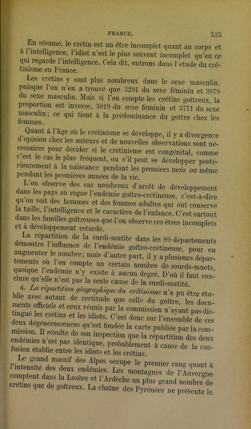 ^ En résumé, le crétin est un être incomplet quant au corps et a 1 intelligence, l'idiot n'est le plus souvent incomplet qu'en ce qui regarde l'mtelligence. Cela dit, entrons dans l'étude du cré- tinisme en France. Les crétins y sont plus nombreux dans le sexe masculin puisque l'on n'en a trouvé que 32i)l du sexe féminin et 3979 du sexe masculin. Mais si l'on compte les crétins goîtreux la proportion est inverse, 5919 du sexe féminin et 5771 du sexe masculin ; ce qui tient à la prédominance du goître chez les lemmes. Quant à l'âge où le crétinisme se développe, il y a divergence d opinion chez les auteurs et de nouvelles observations sont né- cessaires pour décider si le crétinisme est congénital, comme c est le cas le plus fréquent, ou s'il peut se développer posté- rieurement à la naissance pendant les premiers mois ou même pendant les premières années de la vie. ^'^''^ nombreux d'arrêt de développement dans les pays ou règne l'endémie goîtro-crétineuse, c'est-à-dire Tf^n'^'r- ont conservé inn! C'-^i'^ctère de l'enfance. C'est surtout dans es familles goitreuses que l'on observe ces êtres incomplets et a développement retardé. ^ La répartition de la surdi-mutité dans les 89 départements démontre Tinfluence de l'endémie goîtro-crétineuse pom e tements ou I on compte un certain nombre de sourds-muets cluie qu elle n est pas la seule cause de la surdi-mutité 4. reparhhon géographique du crcHnisme n'a pu être éta- blie avec autant de certitude que celle du goîtiries docu ments officiels et ceux réunis par la commission n'ayVt pa X ingue es crétins et les idiots. C'est donc sur l'ensemb 1 d es end inL i'estt^^ ''^'''T ^^ ''^'''^'^^'^ des deux enaemies n est pas identique, probablement à cause de k ron fusion établie entre les idiots et les crétins. Le grand massif des Aines oppimo • -•intensité des deux end.niS;^:'';: t ~^ comptent dans la Lozère et l'Ardèche un pbs grand nombre e cret„,s que de goîtreux. La chaîne des Pylénée^^'e prient' L