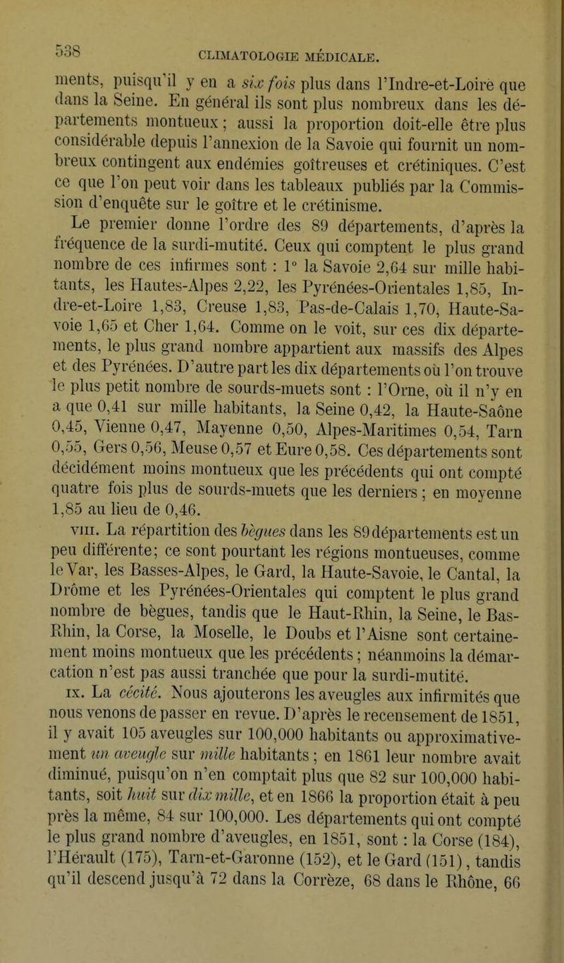 ments, puisqu^il yen a 5?:^/bes plus dans l'Indre-et-Loire que dans la Seine. En général ils sont plus nombreux dans les dé- partements montueux ; aussi la proportion doit-elle être plus considérable depuis l'annexion de la Savoie qui fournit un nom- breux contingent aux endémies goitreuses et crétiniques. C'est ce que l'on peut voir dans les tableaux publiés par la Commis- sion d'enquête sur le goitre et le crétinisme. Le premier donne l'ordre des 89 départements, d'après la fréquence de la surdi-mutité. Ceux qui comptent le plus grand nombre de ces infirmes sont : P la Savoie 2,64 sur mille habi- tants, les Hautes-Alpes 2,22, les Pyrénées-Orientales 1,85, In- dre-et-Loire 1,83, Creuse 1,83, Pas-de-Calais 1,70, Haute-Sa- voie 1,65 et Cher 1,64. Comme on le voit, sur ces dix départe- ments, le plus grand nombre appartient aux massifs des Alpes et des Pyrénées. D'autre part les dix départements où l'on trouve le plus petit nombre de sourds-muets sont : l'Orne, où il n'y en a que 0,41 sur mille habitants, la Seine 0,42, la Haute-Saône 0,45, Vienne 0,47, Mayenne 0,50, Alpes-Maritimes 0,54, Tarn 0,55, Gers 0,56, Meuse 0,57 et Eure 0,58. Ces départements sont décidément moins montueux que les précédents qui ont compté quatre fois plus de sourds-muets que les derniers ; en moyenne 1,85 au lieu de 0,46. VIII. La répartition des lègues dans les 89 départements est un peu différente; ce sont pourtant les régions montueuses, comme leVar, les Basses-Alpes, le Gard, la Haute-Savoie, le Cantal, la Drôme et les Pyrénées-Orientales qui comptent le plus grand nombre de bègues, tandis que le Haut-Rhin, la Seine, le Bas- Rhin, la Corse, la Moselle, le Doubs et l'Aisne sont certaine- ment moins montueux que les précédents ; néanmoins la démar- cation n'est pas aussi tranchée que pour la surdi-mutité. IX. La cécité. Nous ajouterons les aveugles aux infirmités que nous venons de passer en revue. D'après le recensement de 1851, il y avait 105 aveugles sur 100,000 habitants ou approximative- ment un aveugle sur mille habitants ; en 1861 leur nombre avait diminué, puisqu'on n'en comptait plus que 82 sur 100,000 habi- tants, soit huit sur dix mille, et en 1866 la proportion était à peu près la même, 84 sur 100,000. Les départements qui ont compté le plus grand nombre d'aveugles, en 1851, sont : la Corse (184), l'Hérault (175), Tarn-et-Garonne (152), et le Gard (151), tandis