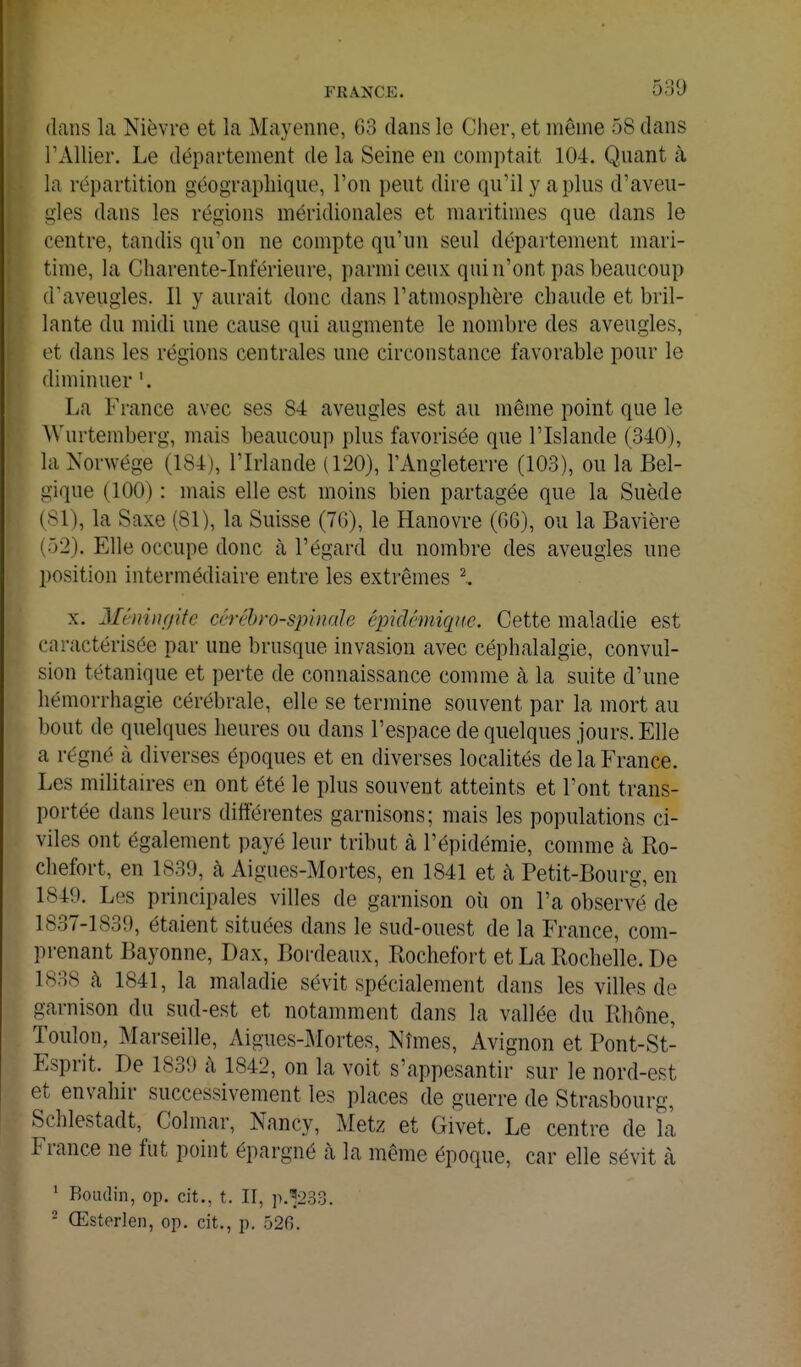 dans la Nièvre et la Mayenne, 63 dans le Clier, et même 58 dans rAllier. Le département de la Seine en comptait 104. Quant à la répartition géographique, l'on peut dire qu'il y a plus d'aveu- gles dans les régions méridionales et maritimes que dans le centre, tandis qu'on ne compte qu'un seul département mari- time, la Charente-Inférieure, parmi ceux qui n'ont pas beaucoup d'aveugles. Il y aurait donc dans l'atmosphère chaude et bril- lante du midi une cause qui augmente le nombre des aveugles, et dans les régions centrales une circonstance favorable pour le diminuer '. La France avec ses 84 aveugles est au même point que le Wurtemberg, mais beaucoup plus favorisée que l'Islande (340), la Norwége (184), l'Irlande (120), l'Angleterre (103), ou la Bel- gique (100) : mais elle est moins bien partagée que la Suède (81), la Saxe (81), la Suisse (76), le Hanovre (66), ou la Bavière (52). Elle occupe donc à l'égard du nombre des aveugles une position intermédiaire entre les extrêmes \ X. Jlénwf/ife cérébro-spinale épidémiqnc. Cette maladie est caractérisée par une brusque invasion avec céphalalgie, convul- sion tétanique et perte de connaissance comme à la suite d'une hémorrhagie cérébrale, elle se termine souvent par la mort au bout de quelques heures ou dans l'espace de quelques jours. Elle a régné à diverses époques et en diverses localités de la France. Les militaires en ont été le plus souvent atteints et l'ont trans- portée dans leurs différentes garnisons; mais les populations ci- viles ont également payé leur tribut à l'épidémie, comme à Ro- cliefort, en 1839, à Aigues-Mortes, en 1841 et à Petit-Bourg, en 1849. Les principales villes de garnison où on l'a observé de 1837-1839, étaient situées dans le sud-ouest de la France, com- prenant Bayonne, Dax, Boixleaux, Rochefort et La Rochelle. De 1838 à 1841, la maladie sévit spécialement dans les villes de garnison du sud-est et notamment dans la vallée du Rhône, Toulon, Marseille, Aigues-Mortes, Nîmes, Avignon et Pont-St- Esprit. De 1839 à 1842, on la voit s'appesantir sur le nord-est et envahir successivement les places de guerre de Strasbourg, Schlestadt, Colmar, Nancy, Metz et Givet. Le centre de la France ne fut point épargné à la même époque, car elle sévit à ' Boudin, op. cit., t. Il, p.'^233. - Œsterlen, op. cit., p. 526.