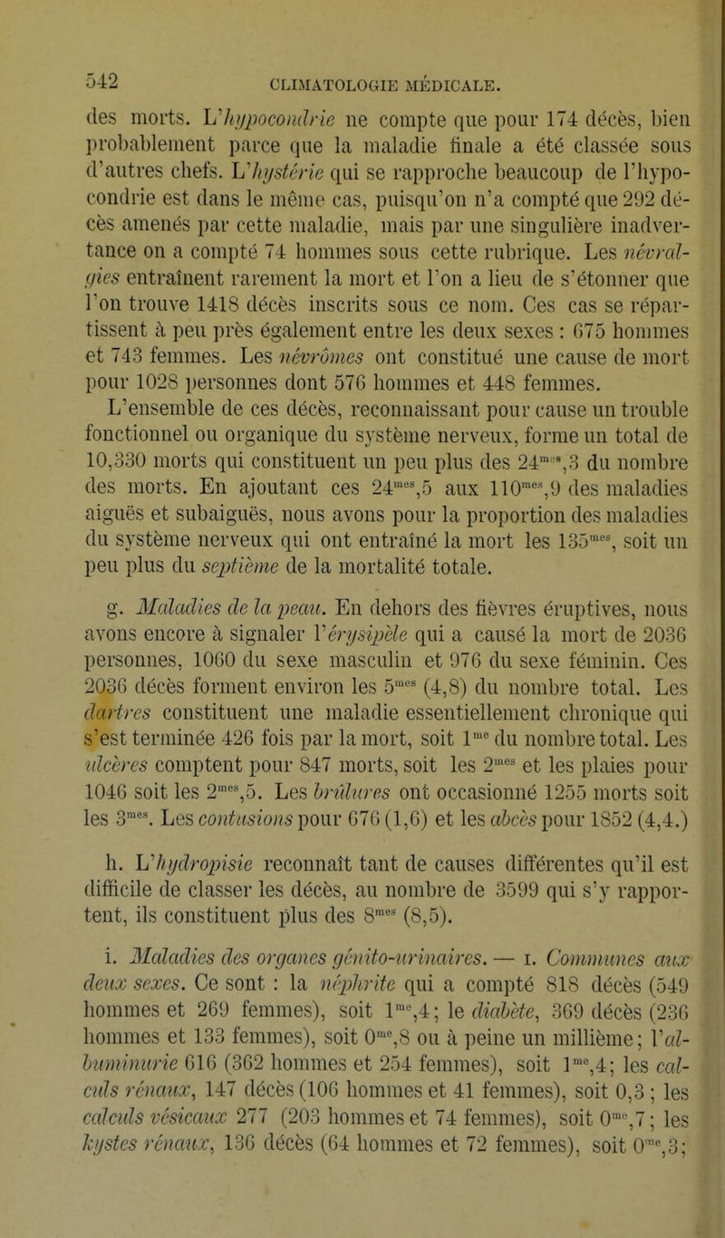 des morts, hliypocondrie ne compte que pour 174 décès, bien probablement parce que la maladie finale a été classée sous d'autres chefs, hliystérie qui se rapproche beaucoup de l'hypo- condrie est dans le même cas, puisqu'on n'a compté que 292 dé- cès amenés par cette maladie, mais par une singulière inadver- tance on a compté 74 hommes sous cette rubrique. Les névral- gies entraînent rarement la mort et l'on a lieu de s'étonner que l'on trouve 1418 décès inscrits sous ce nom. Ces cas se répar- tissent à peu près également entre les deux sexes : 675 hommes et 743 femmes. Les névrômes ont constitué une cause de mort pour 1028 personnes dont 576 hommes et 448 femmes. L'ensemble de ces décès, reconnaissant pour cause un trouble fonctionnel ou organique du système nerveux, forme un total de 10,330 morts qui constituent un peu plus des 24' % 3 du nombre des morts. En ajoutant ces 24^''^5 aux 110•^^9 des maladies aiguës et subaiguës, nous avons pour la proportion des maladies du système nerveux qui ont entraîné la mort les 135''^', soit un peu plus du septième de la mortalité totale. g. Maladies de la peau. En dehors des fièvres éruptives, nous avons encore à signaler Vérijsiphlc qui a causé la mort de 2036 personnes, 1060 du sexe masculin et 976 du sexe féminin. Ces 2036 décès forment environ les 5'*^ (4,8) du nombre total. Les dartres constituent une maladie essentiellement chronique qui s'est terminée 426 fois par la mort, soit 1' du nombre total. Les idcèrcs comptent pour 847 morts, soit les 2'^' et les plaies pour 1046 soit les 2''%5. Les hrtdnres ont occasionné 1255 morts soit les 3'. Les contusions pour 676 (1,6) et les ahcès pour 1852 (4,4.) h. Vhijdropisie reconnaît tant de causes différentes qu'il est difficile de classer les décès, au nombre de 3599 qui s'y rappor- tent, ils constituent plus des 8=' (8,5). i. 3Ialadies des organes génito-nrvnaires. — i. Communes aux deux sexes. Ce sont : la mplirite qui a compté 818 décès (549 hommes et 269 femmes), soit 1™%4; le ffeZ^è^e, 369 décès (236 hommes et 133 femmes), soit 0™%8 ou à peine un millième; \\d- huminurie 616 (362 hommes et 254 femmes), soit r'=,4; les cal- culs rénaux, 147 décès (106 hommes et 41 femmes), soit 0,3 ; les calculs vésicaux 277 (203 hommes et 74 femmes), soit 0%7 ; les kgstes rénaux, 136 décès (64 hommes et 72 femmes), soit 0''=,3;