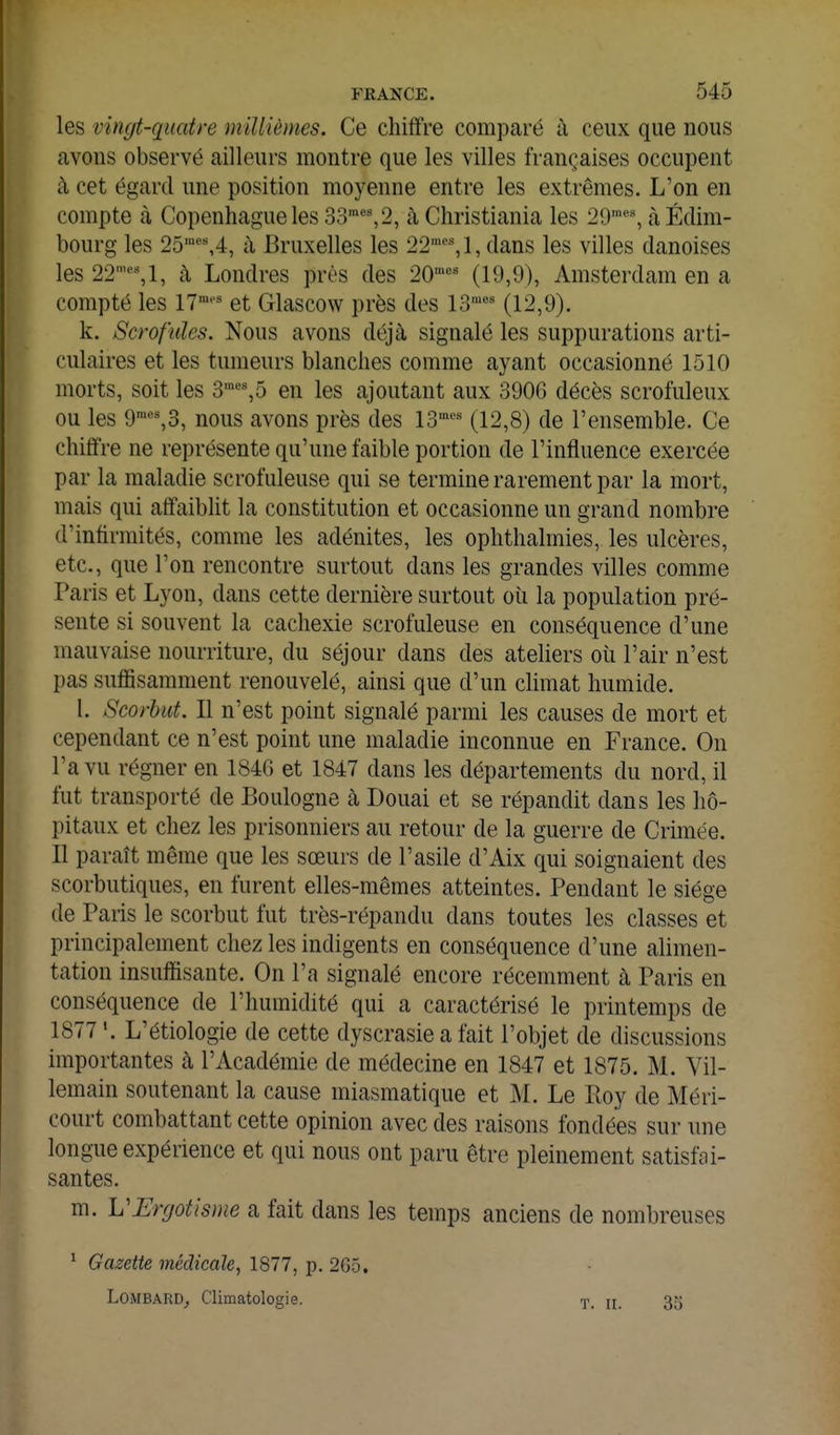 les vingt-quatre millièmes. Ce chiffre comparé à ceux que nous avons observé ailleurs montre que les villes françaises occupent à cet égard une position moyenne entre les extrêmes. L'on en compte à Copenhague les 33'%2, à Christiania les 29'% à Edim- bourg les 25^%4, à Bruxelles les 22'% 1, dans les villes danoises les 22'%1, à Londres près des 20= (19,9), Amsterdam en a compté les 17'''^ et Glascow près des 13'^ (12,9). k. Scrofules. Nous avons déjà signalé les suppurations arti- culaires et les tumeurs blanches comme ayant occasionné 1510 morts, soit les 3™%5 en les ajoutant aux 390G décès scrofuleux ou les 9'%3, nous avons près des 13^''^ (12,8) de l'ensemble. Ce chiffre ne représente qu'une faible portion de l'influence exercée par la maladie scrofuleuse qui se termine rarement par la mort, mais qui affaiblit la constitution et occasionne un grand nombre d'infirmités, comme les adénites, les ophthalmies, les ulcères, etc., que l'on rencontre surtout dans les grandes villes comme Paris et Lyon, dans cette dernière surtout où la population pré- sente si souvent la cachexie scrofuleuse en conséquence d'une mauvaise nourriture, du séjour dans des ateliers où l'air n'est pas suffisamment renouvelé, ainsi que d'un climat humide. l. Scorbut. Il n'est point signalé parmi les causes de mort et cependant ce n'est point une maladie inconnue en France. On l'a vu régner en 184G et 1847 dans les départements du nord, il fut transporté de Boulogne k Douai et se répandit dans les hô- pitaux et chez les prisonniers au retour de la guerre de Crimée. Il paraît même que les sœurs de l'asile d'Aix qui soignaient des scorbutiques, en furent elles-mêmes atteintes. Pendant le siège de Paiis le scorbut fut très-répandu dans toutes les classes et principalement chez les indigents en conséquence d'une alimen- tation insuffisante. On l'a signalé encore récemment à Paris en conséquence de l'humidité qui a caractérisé le printemps de 1877% L'étiologie de cette dyscrasie a fait l'objet de discussions importantes à l'Académie de médecine en 1847 et 1875. M. Vil- lemain soutenant la cause miasmatique et M. Le Boy de Méri- court combattant cette opinion avec des raisons fondées sur une longue expérience et qui nous ont paru être pleinement satisfai- santes. m. VErrjotisme a fait dans les temps anciens de nombreuses ^ Gazette médicale, 1877, p. 265, Lombard^ Climatologie. T. II. 35