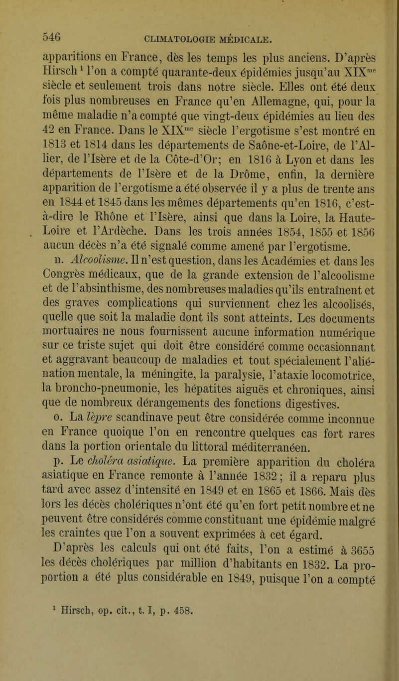 apparitions en France, dès les temps les plus anciens. D'après Hirsch ' l'on a compté quarante-deux épidémies jusqu'au XIX'^ siècle et seulement trois dans notre siècle. Elles ont été deux fois plus nombreuses en France qu'en Allemagne, qui, pour la même maladie n'a compté que vingt-deux épidémies au lieu des 42 en France. Dans le XIX'* siècle l'ergotisme s'est montré en 1813 et 1814 dans les départements de Saône-et-Loire, de l'Al- lier, de l'Isère et de la Côte-d'Or; en 181G à Lyon et dans les départements de l'Isère et de la Drôme, enfin, la dernière apparition de l'ergotisme a été observée il y a plus de trente ans en 1844 et 1845 dans les mêmes départements qu'en 1816, c'est- à-dire le Rhône et l'Isère, ainsi que dans la Loire, la Haute- Loire et l'Ardèche. Dans les trois années 1854, 1855 et 1856 aucun décès n'a été signalé comme amené par l'ergotisme. n. Alcoolisme. Il n'est question, dans les Académies et dans les Congrès médicaux, que de la grande extension de l'alcoolisme et de l'absinthisme, des nombreuses maladies qu'ils entraînent et des graves complications qui surviennent chez les alcoolisés, quelle que soit la maladie dont ils sont atteints. Les documents mortuaires ne nous fournissent aucune information numérique sur ce triste sujet qui doit être considéré comme occasionnant et aggravant beaucoup de maladies et tout spécialement l'alié- nation mentale, la méningite, la paralysie, l'ataxie locomotrice, la broncho-pneumonie, les hépatites aiguës et chroniques, ainsi que de nombreux dérangements des fonctions digestives. 0. La lè2yre Scandinave peut être considérée comme inconnue en France quoique l'on en rencontre quelques cas fort rares dans la portion orientale du littoral méditerranéen. p. Le choléra asiatique. La première apparition du choléra asiatique en France remonte à l'année 1832 ; il a reparu plus tard avec assez d'intensité en 1849 et en 1865 et 1866. Mais dès lors les décès cholériques n'ont été qu'en fort petit nombre et ne peuvent être considérés comme constituant une épidémie malgré les craintes que l'on a souvent exprimées à cet égard. D'après les calculs qui ont été faits, l'on a estimé à 3655 les décès cholériques par million d'habitants en 1832. La pro- portion a été plus considérable en 1849, puisque l'on a compté ' Hirsch, op. cit., 1.1, p. 458.