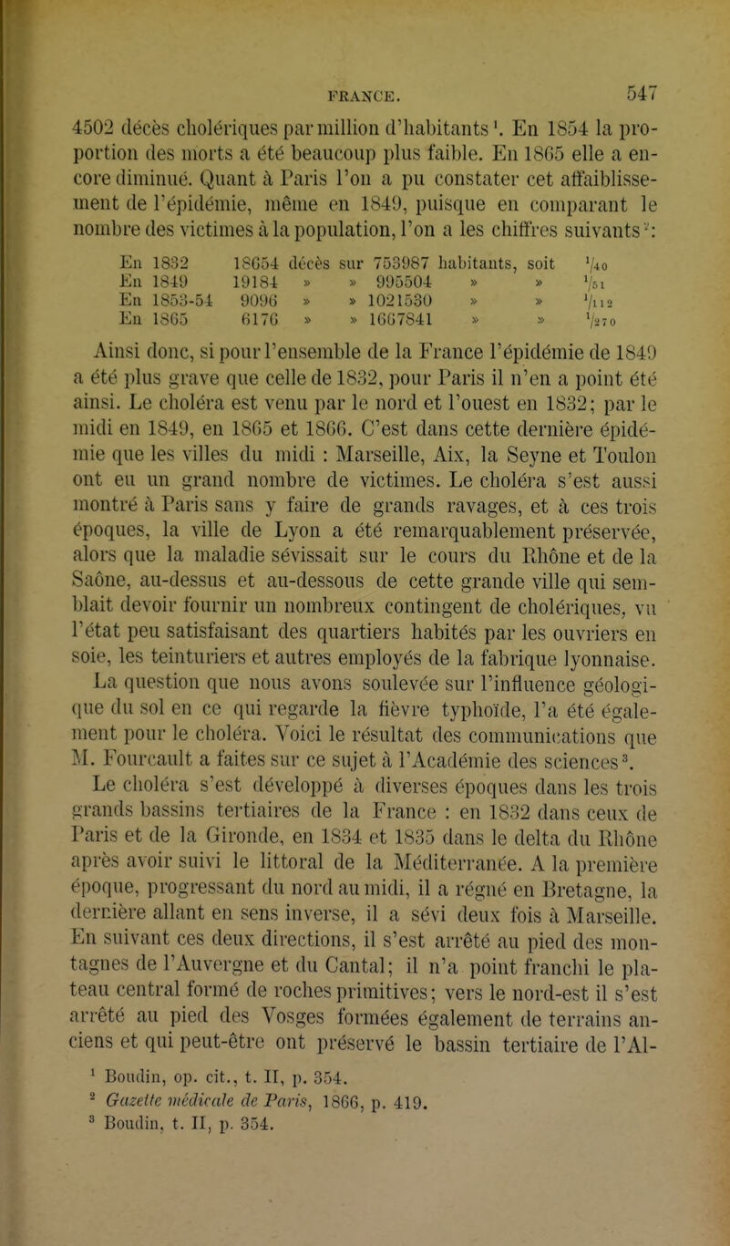 4502 décès cholériques par million d'habitants En 1854 la pro- portion des morts a été beaucoup plus faible. En 18G5 elle a en- core diminué. Quant à Paris l'on a pu constater cet affaiblisse- ment de l'épidémie, même en 1849, puisque en comparant le nombredes victimes à la population, l'on a les chiffres suivants'': En 1832 18G54 décès sur 753987 liabitants, soit '/^o En 1849 1918-t » » 995504 » » V51 En 1853-54 909(3 » » 1021530 » » '/us En 1865 6170 » » 16G7841 » » V270 Ainsi donc, si pour l'ensemble de la France l'épidémie de 1840 a été plus grave que celle de 1832, pour Paris il n'en a point été ainsi. Le choléra est venu par le nord et l'ouest en 1832; par le midi en 1849, en 18G5 et 1806. C'est dans cette dernière épidé- mie que les villes du midi : Marseille, Aix, la Seyne et Toulon ont eu un grand nombre de victimes. Le choléra s'est aussi montré à Paris sans y faire de grands ravages, et à ces trois époques, la ville de Lyon a été remarquablement préservée, alors que la maladie sévissait sur le cours du Rhône et de la Saône, au-dessus et au-dessous de cette grande ville qui sem- blait devoir fournir un nombreux contingent de cholériques, vu l'état peu satisfaisant des quartiers habités par les ouvriers en soie, les teinturiers et autres employés de la fabrique lyonnaise. La question que nous avons soulevée sur l'influence géologi- que du sol en ce qui regarde la fièvre typhoïde, l'a été égale- ment pour le choléra. Voici le résultat des communications que M. Fourcault a faites sur ce sujet à l'Académie des sciences ^ Le choléra s'est développé à diverses époques dans les trois grands bassins tertiaires de la France : en 1832 dans ceux de Paris et de la Gironde, en 1834 et 1835 dans le delta du Rhône après avoir suivi le littoral de la Méditerranée. A la première époque, progressant du nord au midi, il a régné en Bretagne, la dernière allant en sens inverse, il a sévi deux fois à Marseille. En suivant ces deux directions, il s'est arrêté au pied des mon- tagnes de l'Auvergne et du Cantal; il n'a point franchi le pla- teau central formé de roches primitives ; vers le nord-est il s'est arrêté au pied des Vosges formées également de terrains an- ciens et qui peut-être ont préservé le bassin tertiaire de l'Al- ^ Boudin, op. cit., t. II, j). 354. ^ Gazette médicale de Paris, 1866, p. 419. ^ Boudin, t. II, p. 354.