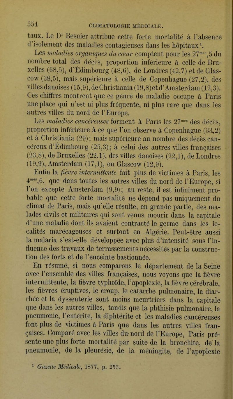 taux. Le D- Besnier attribue cette forte mortalité à l'absence (risolement des maladies contagieuses dans les hôpitaux \ Les malmlies organiques du cœur comptent pour les 27'%5 du nombre total des décès, proportion inférieure à celle de Bru- xelles (68,5), d'Edimbourg (48,6), de Londres (42,7) et de Glas- cow (38,5), mais supérieure à celle de Copenhague (27,2), des villes danoises (15,9), de Christiania (19,8)etd'Amsterdain (12,3). Ces chiffres montrent que ce genre de maladie occupe à Paris une place qui n'est ni plus fréquente, ni plus rare que dans les autres villes du nord de l'Europe. Les maladies cancéreuses forment à Paris les 27™'' des décès, proportion inférieure à ce que l'on observe à Copenhague (3a,2) et à Christiania (29); mais supérieure au nombre des décès can- céreux d'Edimbourg (25,3); à celui des autres villes françaises (23.8) , de Bruxelles (22,1), des villes danoises (22,1), de Londres (19.9) , Amsterdam (17,1), ou Glascow (12,9). Enfin la fièvre intermittente fait plus de victimes à Paris, les 4™''%6, que dans toutes les autres villes du nord de l'Europe, si l'on excepte Amsterdam (9,9); au reste, il est infiniment pro- bable que cette forte mortalité ne dépend pas uniquement du climat de Paris, mais qu'elle résulte, en grande partie, des ma- lades civils et militaires qui sont venus mourir dans la capitale d'une maladie dont ils avaient contracté le germe dans les lo- calités marécageuses et surtout en Algérie. Peut-être aussi la malaria s'est-elle développée avec plus d'intensité sous l'in- fluence des travaux de terrassements nécessités par la construc- tion des forts et de l'enceinte bastionnée. En résumé, si nous comparons le département de la Seine avec l'ensemble des villes françaises, nous voyons que la fièvre intermittente, la fièvre typhoïde, l'apoplexie, la fièvre cérébrale, les fièvres éruptives, le croup, le catarrhe pulmonaire, la diar- rhée et la dyssenterie sont moins meurtriers dans la capitale que dans les autres villes, tandis que la phthisie pulmonaire, la pneumonie, l'entérite, la diphtérite et les maladies cancéreuses font plus de victimes à Paris que dans les autres villes fran- çaises. Comparé avec les villes du-nord de l'Europe, Paris pré- sente une plus forte mortalité par suite de la bronchite, de la pneumonie, de la pleurésie, de la méningite, de l'apoplexie ' Gazette Médicale, 1877, p. 253.