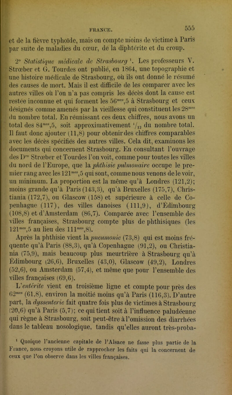 et de la fièvre typhoïde, mais on compte m'oins de victime à Paris par suite de maladies du cœur, de la diphtérite et du croup. 2° Statistique médicale de Strasbourg '. Les professeurs V. Strœber et G. Tourdes ont publié, en 1864, une topographie et une histoire médicale de Strasbourg, où ils ont donné le résumé des causes de mort. Mais il est difficile de les comparer avec les autres villes où l'on n'a pas compris les décès dont la cause est restée inconnue et qui forment les 50',5 à Strasbourg et ceux désignés comme amenés par la vieillesse qui constituent les 28='* du nombre total. En réunissant ces deux chiffres, nous avons un total des Sé^^^S, soit approximativement '/ij du nombre total. Il faut donc ajouter (11,8) pour obtenir des chiffres comparables iivec les décès spécifiés des autres villes. Cela dit, examinons les documents qui concernent Strasbourg. En consultant l'ouvrage des D'' Strœber et Tourdes l'on voit, comme pour toutes les villes du nord de l'Europe, que \si phthisie pidmonaire occupe le pre- mier rang avec les 121',5 qui sont, comme nous venons de le voir, un minimum. La proportion est la même qu'à Londres (121,2); moins grande qu'à Paris (143,3), qu'à Bruxelles (175,7), Chris- tiania (172,7), ou Glascow (158) et supérieure à celle de Co- penhague (117), des villes danoises (111,9), d'Edimbourg (108,8) et d'Amsterdam (86,7). Comparée avec l'ensemble des villes françaises, Strasbourg compte plus de phthisiques (les 121^^%5 au lieu des lir%8). Après la phthisie vient lu jmeiimonie (73,8) qui est moins fré- quente qu'à Paris (88,3), qu'à Copenhague (91,2), ou Christia- nia (75,9), mais beaucoup plus meurtrière à Strasbourg qu'à Edimbourg (20,6), Bruxelles (43,0), Glascow (49,2), Londres (52,6), ou Amsterdam (57,4), et même que pour l'ensemble des villes françaises (69,6). L'entérite vient en troisième ligne et compte pour près des 62'''^ (61,8), environ la moitié moins qu'à Paris (116,3). D'autre part, la dyssentcrie fait quatre fois plus de victimes à Strasbourg (20,6) qu'à Paris (5,7); ce qui tient soit à l'influence paludéenne qui règne à Strasbourg, soit peut-être à l'omission des diarrhées dans le tableau nosologique, tandis qu'elles auront très-proba- ' Quoique l'ancienne capitale de l'Alsace ne fasse plus partie de la France, nous croyons utile de rapprocher les faits qui la concernent de ceux que l'on observe dans les villes françaises.