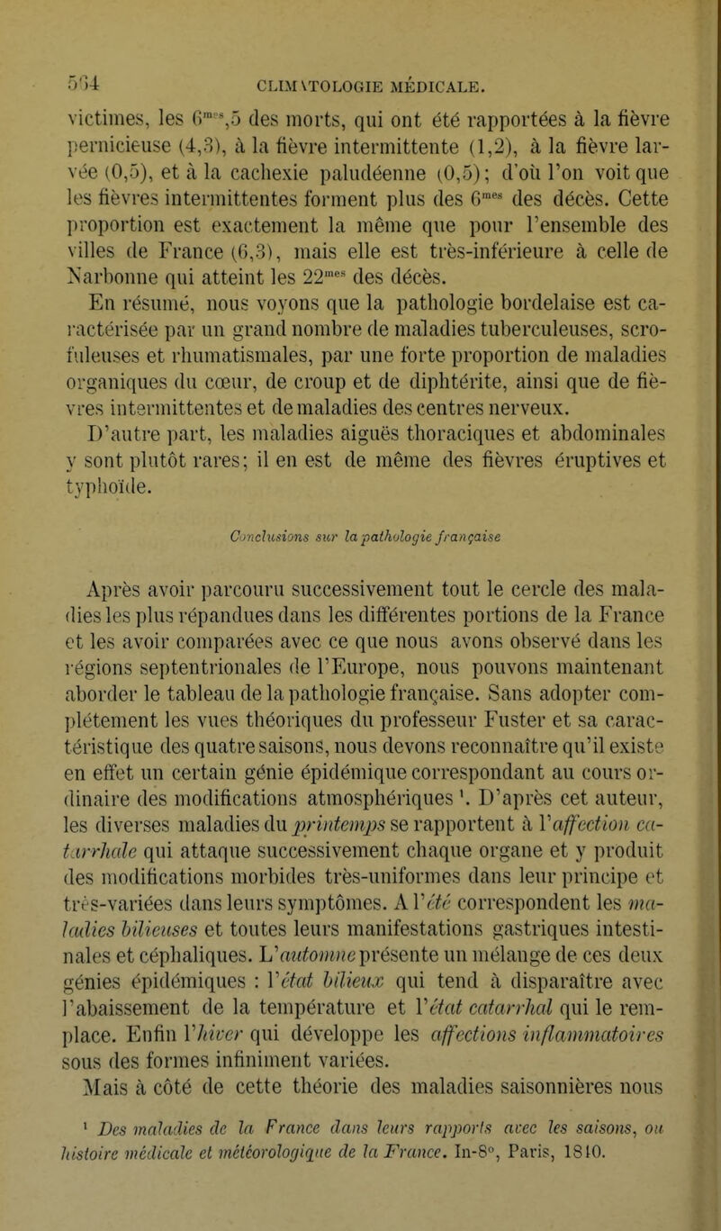 victimes, les r)™='*,5 des morts, qui ont été rapportées à la fièvre pernicieuse (4,3), à la fièvre intermittente (1,2), à la fièvre lar- vée (0,5), et à la cachexie paludéenne (0,5); d'oii l'on voit que les fièvres intermittentes forment plus des 6™* des décès. Cette proportion est exactement la même que pour l'ensemble des villes de France (6,3), mais elle est très-inférieure à celle de Narbonne qui atteint les 22'''' des décès. En résumé, nous voyons que la pathologie bordelaise est ca- l'actérisée par un grand nombre de maladies tuberculeuses, scro- fuleuses et rhumatismales, par une forte proportion de maladies organiques du cœur, de croup et de diphtérite, ainsi que de fiè- vres intermittentes et de maladies des centres nerveux. D'autre part, les maladies aiguës thoraciques et abdominales y sont plutôt rares ; il en est de même des fièvres éruptives et typhoïde. Conclusions sur la pathologie française Après avoir parcouru successivement tout le cercle des mala- dies les plus répandues dans les différentes portions de la France et les avoir comparées avec ce que nous avons observé dans les régions septentrionales de l'Europe, nous pouvons maintenant aborder le tableau de la pathologie française. Sans adopter com- plètement les vues théoriques du professeur Fuster et sa carac- téristique des quatre saisons, nous devons reconnaître qu'il existe en effet un certain génie épidémique correspondant au cours or- dinaire des modifications atmosphériques '. D'après cet auteur, les diverses maladies du j9rw^te^^^j;5 se rapportent à Vaffedion ca- tarrhale qui attaque successivement chaque organe et y produit des modifications morbides très-uniformes dans leur principe et très-variées dans leurs symptômes. A Vctê correspondent les ma- ladies hilieuses et toutes leurs manifestations gastriques intesti- nales et céphaliques. L'aiitomnci^Yésente un mélange de ces deux génies épidémiques : Véfat Mieux qui tend à disparaître avec l'abaissement de la température et Vétat catarrhal qui le rem- place. Enfin Vliiver qui développe les affections inflammatoires sous des formes infiniment variées. Mais à côté de cette théorie des maladies saisonnières nous ' Des maladies de la France dans leurs rapports avec les saisons, on. histoire médicale et méiéorologiqiie de la France. In-S, Paris, 1810.