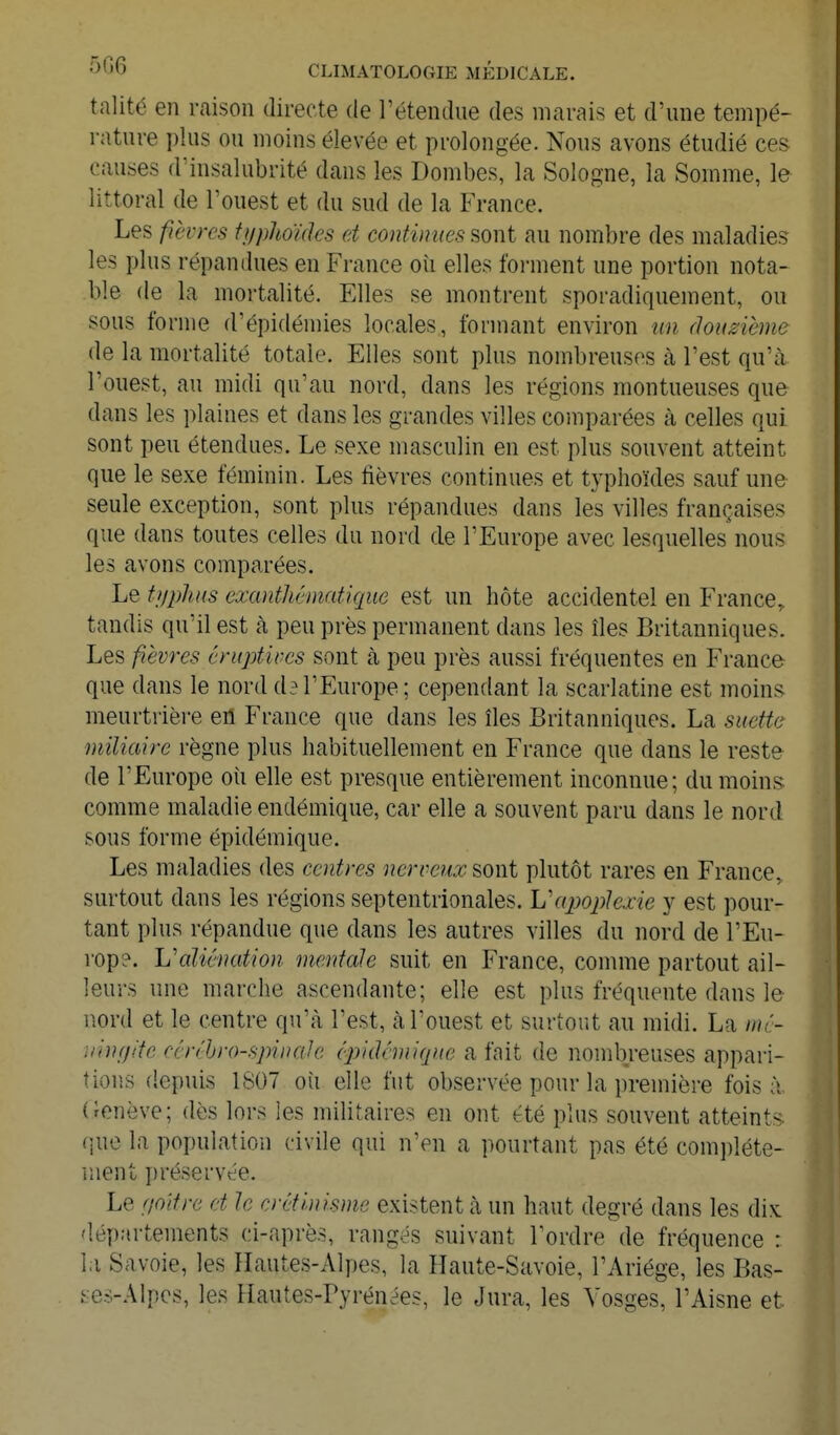 talité en raison directe de l'étendue des marais et d'une tempé- rature plus ou moins élevée et prolongée. Nous avons étudié ces causes d'insalubrité dans les Dombes, la Sologne, la Somme, le littoral de l'ouest et du sud de la France. Les fièvres ti/pho'ùks et continues sont au nombre des maladies les plus répandues en France oîi elles forment une portion nota- ble de la mortalité. Elles se montrent sporadiquement, ou sous forme d'épidémies locales, formant environ un douzième de la mortalité totale. Elles sont plus nombreuses à l'est qu'à l'ouest, au midi qu'au nord, dans les régions montueuses que dans les plaines et dans les grandes villes comparées à celles qui sont peu étendues. Le sexe masculin en est plus souvent atteint que le sexe féminin. Les fièvres continues et typhoïdes sauf une seule exception, sont plus répandues dans les villes françaises que dans toutes celles du nord de l'Europe avec lesquelles nous les avons comparées. Le tuplms exantliématique est un hôte accidentel en France, tandis qu'il est à peu près permanent dans les îles Britanniques. Les fièvres éruptives sont à peu près aussi fréquentes en France que dans le nord d^ l'Europe ; cependant la scarlatine est moins^ meurtrière eû France que dans les îles Britanniques. La suettc miliaire règne plus habituellement en France que dans le reste de l'Europe oii elle est presque entièrement inconnue; du moins comme maladie endémique, car elle a souvent paru dans le nord sous forme épidémique. Les maladies des centres nerveux sont plutôt rares en France, surtout dans les régions septentrionales. Vapoplexie y est pour- tant plus répandue que dans les autres villes du nord de l'Eu- rop?. 'L'aliénation mentale suit en France, comme partout ail- leurs une marche ascendante; elle est plus fréquente dans le nord et le centre qu'à l'est, à l'ouest et surtout au midi. La mé- iiinf/(fe rcrébro-spinale (pidcmique a fait de nombreuses appari- tions depuis 1S07 où elle fut observée pour la première fois à (ienève; dès lors les militaires en ont été plus souvent atteints que la population civile qui n'en a pourtant pas été com])léte- iuent préservée. Le f/oitre et le crétlnisme existent à un haut degré dans les dix départements ci-après, rangés suivant Tordre de fréquence : la Savoie, les Hautes-Alpes, la Haute-Savoie, l'Ariége, les Bas- ^es-Alpcs, les Hautes-Pyrénées, le Jura, les Vosges, l'Aisne et