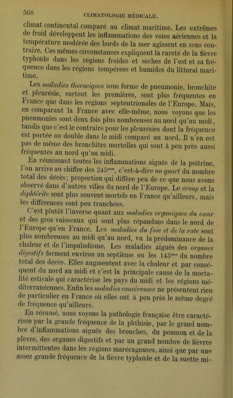 climat continental comparé au climat maritime. Les extrêmes de froid développent les inflammations des voies aériennes et la tenipérature modérée des bords de la mer agissent en sens con- traire. Ces mêmes circonstances expliquent la rareté de la fièvre typhoïde dans les régions froides et sèches de Test et sa fré- quence dans les régions tempérées et humides du littoral mari- time. Les maladies thoraciqties sous forme de pneumonie, bronchite et pleurésie, surtout les premières, sont plus fréquentes en France que dans les régions septentrionales de l'Europe. Mais, en comparant la France avec elle-même, nous voyons que les pneumonies sont deux fois plus nombreuses au nord qu'au midi. tandis que c'est le contraire pour les pleurésies dont la fréquence est portée au double dans le midi comparé au nord. Il n'en est pas de même des bronchites mortelles qui sont à peu près aussi fréquentes au nord qu'au midi. ^ En réunissant toutes les inflammations aiguës de la poitrine, l'on arrive au chiffre des 245'% c'est-à-dire un quart du nombre total des décès; proportion qui diffère peu de ce que nous avons observé dans d'autres vilies du nord de l'Europe. Le croup et la (lîpJiférife sont plus souvent mortels en France qu'ailleurs, mais les différences sont peu tranchées. C'est plutôt l'inverse quant aux maladies organiques du cœur et des gros vaisseaux qui sont plus répandues dans le nord de l'Europe qu'en France. Les maladies du foie et de la rate sont plus nombreuses au midi qu'au nord, vu la prédominance de la chaleur et de l'impaludisme. Les maladies aiguës des organes digestifs forment environ un septième ou les US'^ du nombre total des décès. Elles augmentent avec la chaleur et par consé- quent du nord au midi et c'est la principale cause de la morta- lité estivale qui caractérise les pays du midi et les régions mé- diterranéennes. Enfin les maladies cancéreuses ne présentent rien de particulier en France où elles ont à peu près le même degré de fréquence qu'ailleurs. En résumé, nous voyons la pathologie française être caracté- risée par la grande fréquence de la phthisie, par le grand nom- bre d'inflammations aiguës des bronches, du poumon et de la plèvre, des organes digestifs et par un grand nombre de fièvres intermittentes dans les régions marécageuses, ainsi que par une assez grande fréquence de la fièvre typhoïde et de la suette mi-