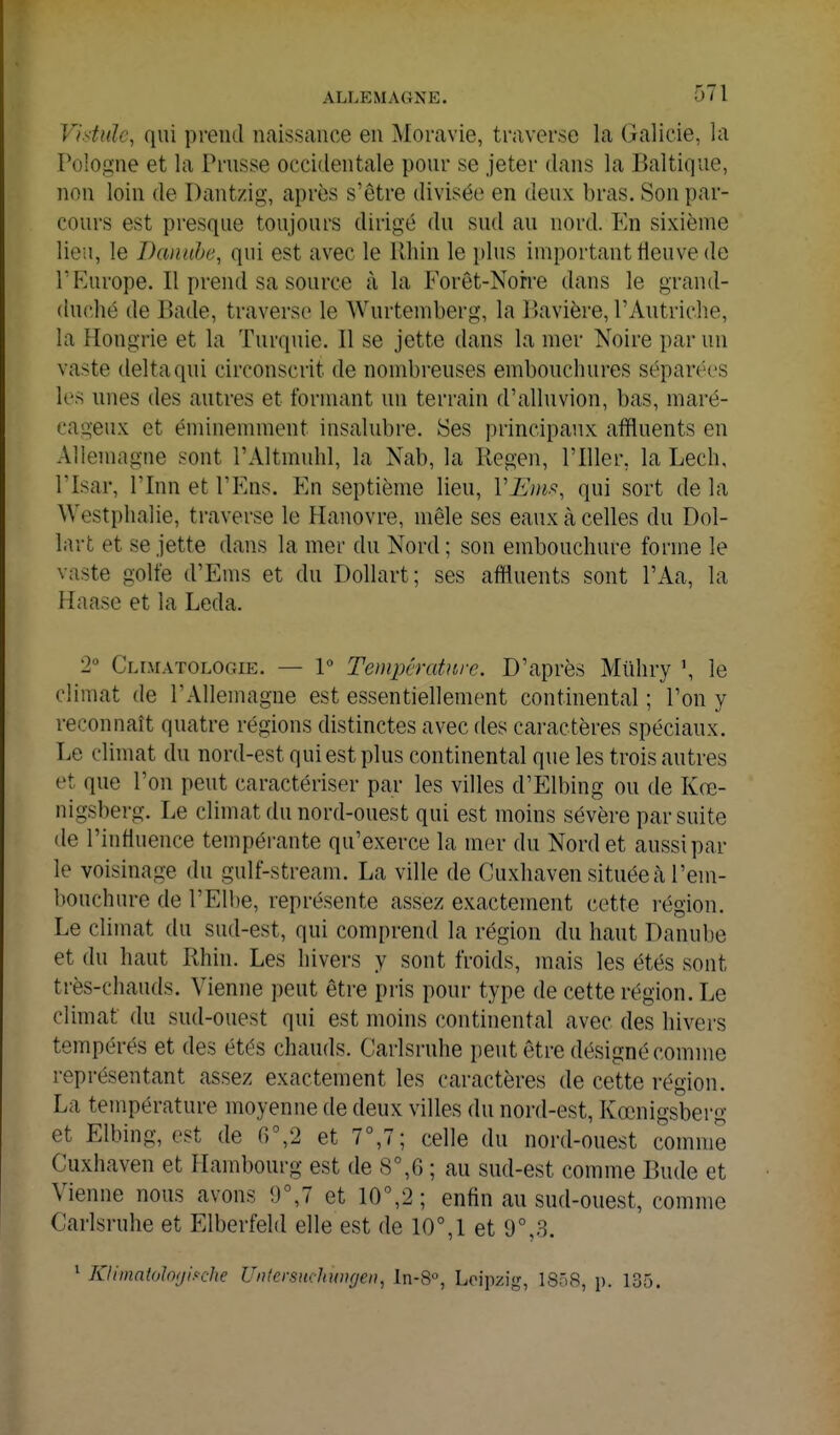 Vistiiïc, qui prend naissance en Moravie, traverse la Galieie, la Pologne et la Prusse occidentale pour se jeter dans la Baltique, non loin de Dantzig, après s'être divisée en deux bras. Son par- cours est presque toujours dirigé du sud au nord. En sixième lieu, le Danube, qui est avec le Khin le plus important tleuve de r Europe. Il prend sa source à la Forôt-Norre dans le grand- duché de Bade, traverse le Wurtemberg, la liavière, l'Autriche, la Hongrie et la Turquie. Il se jette dans la mer Noire par un vaste delta qui circonscrit de nombreuses embouchures séparées les unes des autres et formant un terrain d'alluvion, bas, maré- cageux et éminemment insalubre. Ses principaux affluents en Allemagne sont l'Altmuhl, la Nab, la Regen, l'Iller, la Lech, risar, rinn et l'Ens. En septième lieu, VB)m, qui sort de la Westphalie, traverse le Hanovre, mêle ses eaux à celles du Dol- lart et se jette dans la mer du Nord ; son embouchure forme le vaste golfe d'Ems et du Dollart; ses affluents sont l'Aa, la Haase et la Leda. 2° Climatologie. — 1 Température. D'après Miihiy \ le climat de l'Allemagne est essentiellement continental ; l'on y reconnaît quatre régions distinctes avec des caractères spéciaux. Le climat du nord-est qui est plus continental que les trois autres et que l'on peut caractériser par les villes d'Elbing ou de Kre- nigsberg. Le climat du nord-ouest qui est moins sévère par suite de l'influence tempérante qu'exerce la mer du Nord et aussi par le voisinage du gulf-stream. La ville de Cuxhaven située à l'em- bouchure de l'Elbe, représente assez exactement cette région. Le climat du sud-est, qui comprend la région du haut Danube et du haut Rhin. Les hivers y sont froids, mais les étés sont ti'ès-chauds. Vienne peut être pris pour type de cette région. Le climat du sud-ouest qui est moins continental avec des hivers tempérés et des étés chauds. Carlsruhe peut être désigné comme représentant assez exactement les caractères de cette région. La température moyenne de deux villes du nord-est, Kœnigsberg et Elbing, est de 6%2 et 7°,7; celle du nord-ouest comme Cuxhaven et Hambourg est de S°,G ; au sud-est comme Bude et Vienne nous avons 9°,7 et 10^2 ; enfin au sud-ouest, comme Carlsruhe et Elberfeld elle est de 10°,1 et 9°,3. 1 Klimatolo/jiH'he UnlersnchwHjeu, In-S, Leipzig, 1858, p. 135.