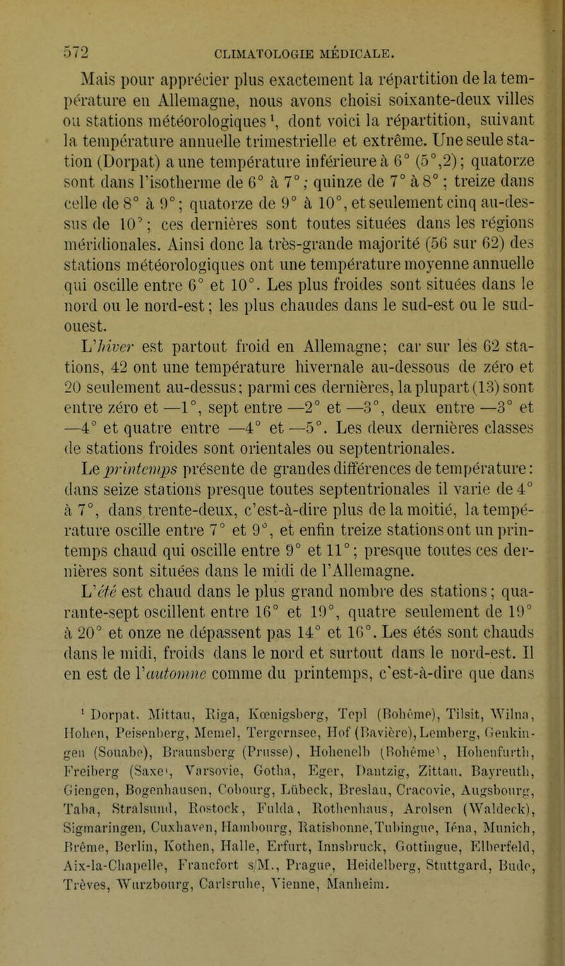 Mais pour apprécier plus exactement la répartition de la tem- pérature en Allemagne, nous avons choisi soixante-deux villes ou stations météorologiques \ dont voici la répartition, suivant la température annuelle trimestrielle et extrême. Une seule sta- tion (Dorpat) aune température inférieure à 6° (5°,2); quatorze sont dans l'isotherme de 6° à 7°; quinze de 7° à 8° ; treize dans celle de 8° à 9° ; quatorze de 9° à 10°, et seulement cinq au-des- sus de 10'; ces dernières sont toutes situées dans les régions méridionales. Ainsi donc la très-grande majorité (56 sur 62) des stations météorologiques ont une température moyenne annuelle qui oscille entre 6° et 10°. Les plus froides sont situées dans le nord ou le nord-est ; les plus chaudes dans le sud-est ou le sud- ouest. hliiver est partout froid en Allemagne; car sur les 62 sta- tions, 42 ont une température hivernale au-dessous de zéro et 20 seulement au-dessus; parmi ces dernières, la plupart (13) sont entre zéro et —1°, sept entre —2° et —3°, deux entre —3° et —4° et quatre entre —4° et—5°. Les deux dernières classes de stations froides sont orientales ou septentrionales. hQ printemps présente de grandes différences de température : dans seize stations presque toutes septentrionales il varie de 4° à 7°, dans trente-deux, c'est-à-dire plus de la moitié, la tempé- rature oscille entre 7° et 9°, et enfin treize stations ont un prin- temps chaud qui oscille entre 9° et 11° ; presque toutes ces der- nières sont situées dans le midi de l'Allemagne. h'été est chaud dans le plus grand nombre des stations ; qua- rante-sept oscillent entre 16° et 19°, quatre seulement de 19° à 20° et onze ne dépassent pas 14° et 16°. Les étés sont chauds dans le midi, froids dans le nord et surtout dans le nord-est. Il en est de Vaiitomne comme du printemps, c'est-à-dire que dans ' Dorpat. Mittau, Riga, Kœnigsberg, To])! (Bohêmo), Tilsit, Wilno, Hohoii, Peispnl)erg, Même], Tergernsee, Hof (l'avière), Lemberg, (Jeiikiu- geii (Souabo), Braunsberg (Prusse), Hohenclb (Holième^ ITohenfurtli, Freiberg (Saxe', Varsovie, Gotha, Eger, Dantzig, Zittan. Bayreutb, Giengcn, Bogenbauson, Cobourg, Lûbeck, Breslau, Cracovie, Aiigsbonrg, Taba, .Stralsuiul, Rostock, Fulda, Rotbenliaus, Arolsen (Walderk), Sigmaringen, Ciixhaven, ITain])onrg, Ratisbonne,Tubingno, léna, Munich, Brème, Berlin, Kothen, Halle, Erfiirt, Innsbruck, Gottingue, lOlberfeld, Aix-la-Chapelle, Francfort s/M., Prague, Heidelberg, Stuttgard, Bude, Trêves, Wurzbourg, Carlsrulie, Vienne, Manheira.