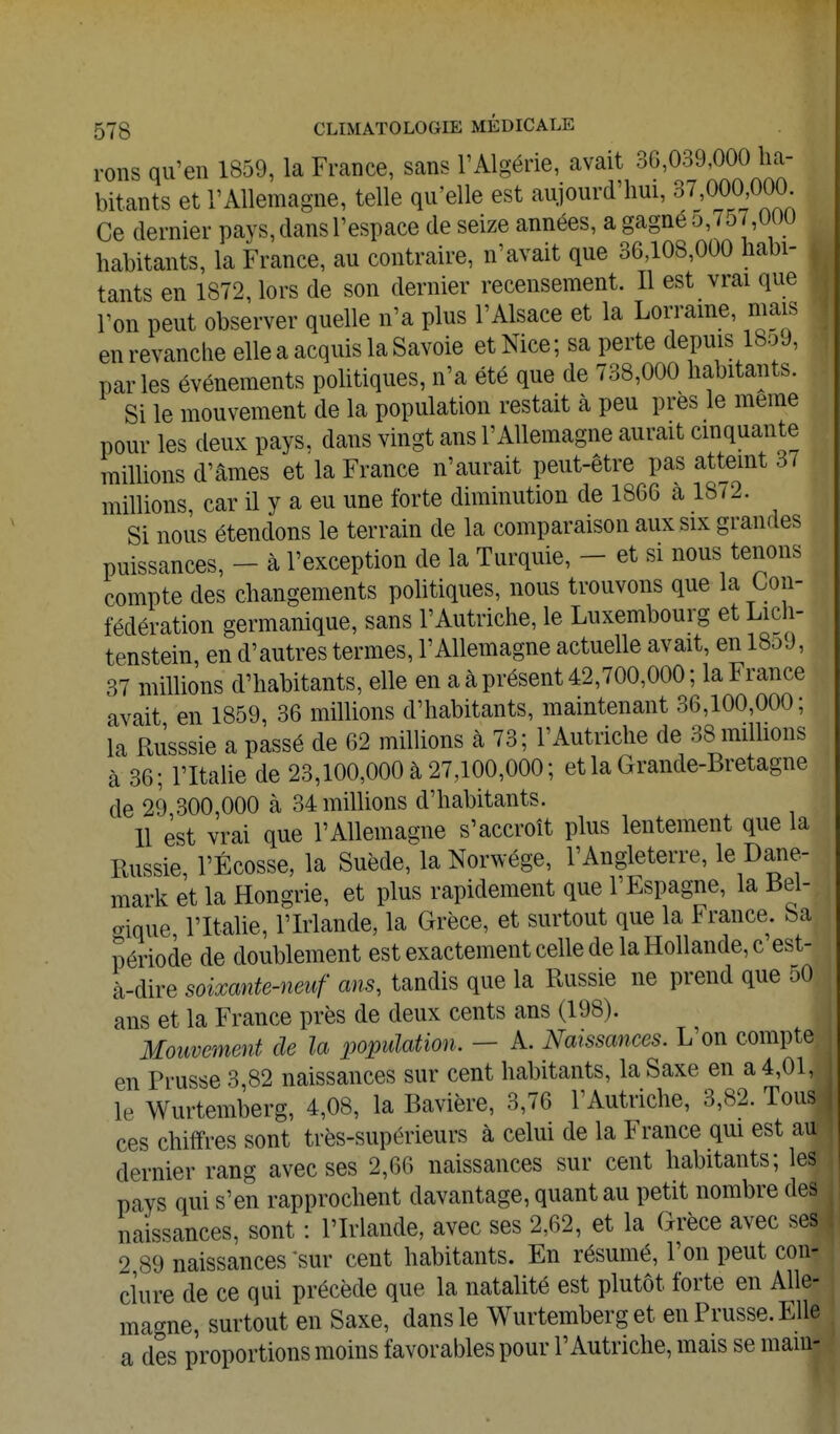 rons qu'en 1859, la France, sans l'Algérie, avait 30,039,000 ha- bitants et rAllemagne, telle qu'elle est aujourd'hui, 37,000,000 Ce dernier pays, dans l'espace de seize années, a gagne o,757,000 habitants, la France, au contraire, n'avait que 36,108,000 habi- tants en 1872, lors de son dernier recensement. Il est vrai que l'on peut observer quelle n'a plus l'Alsace et la Lorraine, mais en revanche elle a acquis la Savoie et Nice; sa perte depuis 18o9, parles événements pohtiques, n'a été que de 738,000 habitants. Si le mouvement de la population restait à peu près le même pour les deux pays, dans vingt ans l'Allemagne aurait cmquante raillions d'âmes et la France n'aurait peut-être pas attemt 3/ millions, car il y a eu une forte diminution de 1866 à 1872. Si nous étendons le terrain de la comparaison aux six grandes puissances, - à l'exception de la Turquie, - et si nous tenons compte des changements pohtiques, nous trouvons que la Con- fédération germanique, sans l'Autriche, le Luxembourg et Lich- tenstein, en d'autres termes, l'Allemagne actuelle avait, en 1859, 37 millions d'habitants, elle en a à présent 42,700,000; la France avait en 1859, 36 millions d'habitants, maintenant 36,100,000; la RÙsssie a passé de 62 milhons à 73; l'Autriche de 38 millions à 36; l'Italie de 23,100,000 à 27,100,000; et la Grande-Bretagne de 29,300,000 à 34 milhons d'habitants. 11 est vrai que l'Allemagne s'accroît plus lentement que la Russie, l'Ecosse, la Suède, la Norwége, l'Angleterre, le Dane- mark et la Hongrie, et plus rapidement que l'Espagne, la Bel- crique l'Italie, l'Irlande, la Grèce, et surtout que la France, ba période de doublement est exactement celle de la Hollande, c'est- à-dire soixante-neuf ans, tandis que la Russie ne prend que 50 ans et la France près de deux cents ans (198). Mouvement de la population. - A. Naissances. L'on compte en Prusse 3,82 naissances sur cent habitants, la Saxe en a 4,01, le Wurtemberg, 4,08, la Bavière, 3,76 l'Autriche, 3,82. Tous ces chiffres sont très-supérieurs à celui de la France qm est au dernier rang avec ses 2,66 naissances sur cent habitants; les pays qui s'en rapprochent davantage, quant au petit nombre des naissances, sont : l'Irlande, avec ses 2,62, et la Grèce avec ses 2 89 naissances-sur cent habitants. En résumé, l'on peut con- clure de ce qui précède que la natalité est plutôt forte en Alle- magne, surtout en Saxe, dans le Wurtemberg et en Prusse. Elle a des proportions moins favorables pour l'Autriche, mais se mam-