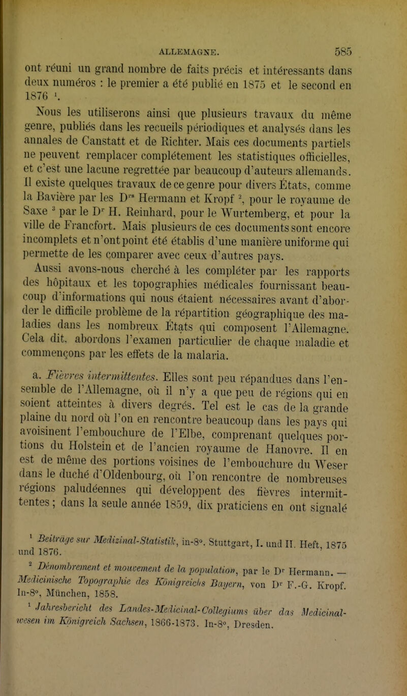 ont réuni un grand nombre de faits précis et intéressants dans deux numéros : le premier a été publié en 1875 et le second en 1876 \ Nous les utiliserons ainsi que plusieurs travaux du même genre, publiés dans les recueils périodiques et analysés dans les annales de Canstatt et de Richter. Mais ces documents partiels ne peuvent remplacer complètement les statistiques officielles, et c'est une lacune regrettée par beaucoup d'auteurs allemands. 11 existe quelques travaux de ce genre pour divers États, comme la Bavière par les D'« Hermann et Kropf -, pour le royaume de Saxe ' par le D'' H. Reinhard, pour le Wurtemberg, et pour la ville de Francfort. Mais plusieurs de ces documents sont encore incomplets etn'ontpoint été établis d'une manière uniforme qui permette de les comparer avec ceux d'autres pays. Aussi avons-nous cherché à les compléter par les rapports des hôpitaux et les topographies médicales fournissant beau- coup d'informations qui nous étaient nécessaires avant d'abor- der le difficile problème de la répartition géographique des ma- ladies dans les nombreux États qui composent l'Allemagne. Cela dit. abordons l'examen particulier de chaque inaladie et commençons par les effets de la malaria. a. Fièvres intermittentes. Elles sont peu répandues dans l'en- semble de l'Allemagne, où il n'y a que peu de régions qui en soient atteintes à divers degrés. Tel est le cas cïe la grande plaine du nord où l'on en rencontre beaucoup dans les pays qui a voisinent l'embouchure de l'Elbe, comprenant quelques por- tions du Holstein et de l'ancien royaume de Hanovre. Il en est de même des portions voisines de l'embouchure du Weser dans le duché d'Oldenbourg, où l'on rencontre de nombreuses régions paludéennes qui développent des fièvres intermit- tentes ; dans la seule année 1859, dix praticiens en ont signalé ' Beilrdge sur Medizinal-Statistik, in-8°. Stuttgart, I. uiul II. Heft 1875 und 1876. ' 2 Dénombrement et mouvement de la population, par le Hermann. — Medicinische Topographie des Kônigreichs Bagern, von !)■■ F -G Kropf In-8, Miinchen, 1858. ' Jahreshericht des Landes-Médicinal-CoUegiums ûber da^ Medicinal- lo'sen im Kpnigreich Sachsen, 1866.1373. In-S, Dresden.