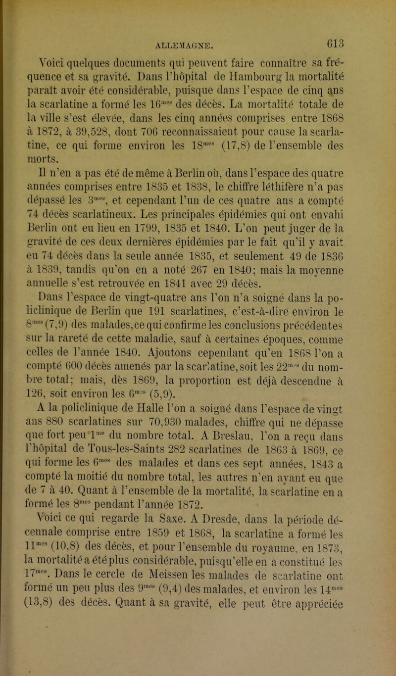 Voici quelques documents qui peuvent faire connaître sa fré- quence et sa gravité. Dans l'hôpital de Hambourg la mortalité ])araît avoir été considérable, puisque dans l'espace de cinq ans la scarlatine a formé les 16' des décès. La mortalité totale de la ville s'est élevée, dans les cinq années comprises entre 1868 <à 1872, à 39,528, dont 706 reconnaissaient pour cause la scarla- tine, ce qui forme environ les 18' (17,8) de l'ensemble des moi'ts. Il n'en a pas été de même à Berlin oii, dans l'espace des quatre années comprises entre 1835 et 1838, le chiffre léthifère n'a pas dépassé les 3', et cependant l'un de ces quatre ans a compté 74 décès scarlatineux. Les principales épidémies qui ont envahi Berlin ont eu lieu en 1791), 1835 et 1840. L'on peut juger de la gravité de ces deux dernières épidémies par le fait qu'il y avait eu 74 décès dans la seule année 1835, et seulement 49 de 1836 à 1839, tandis qu'on en a noté 267 en 1840; mais la moyenne annuelle s'est retrouvée en 1841 avec 29 décès. Dans l'espace de vingt-quatre ans l'on n'a soigné dans la po- liclinique de Berlin que 191 scarlatines, c'est-à-dire environ le 8''(7,9) des malades,ce qui confirme les conclusions précédentes sur la rareté de cette maladie, sauf à certaines époques, comme celles de l'année 1840. Ajoutons cependant qu'en 1868 l'on a compté 600 décès amenés par la scarlatine, soit les 22' ' du nom- bre total; mais, dès 1869, la proportion est déjà descendue à 126, soit environ les G*- (5,9). A la policlinique de Halle l'on a soigné dans l'espace de vingt ans 880 scarlatines sur 70,930 malades, chiffre qui ne dépasse que fort peu 1 du nombre total. A Breslau, l'on a reçu dans riiôpital de Tous-les-Saints 282 scarlatines de 1863 à 1869, ce qui forme les 6'^ des malades et dans ces sept années, 1843 a compté la moitié du nombre total, les autres n'en ayant eu que de 7 à 40. Quant à l'ensemble de la mortalité, la scarlatine en a formé les 8'^ pendant l'année 1872. Voici ce qui i-egarde la Saxe, A Dresde, dans la période dé- cennale comi)rise entre 1859 et 1868, la scarlatine a formé les 11^' (10,8) des décès, et pour l'ensemble du royaume, en 1873, la mortalité a été plus considérable, puisqu'elle en a constitué les 17'-. Dans le cercle de Meissen les malades de scarlatine ont formé un peu plus des 9'«^ (9,4) des malades, et environ les 14^ (13,8) des décès. Quant à sa gravité, elle peut être appréciée