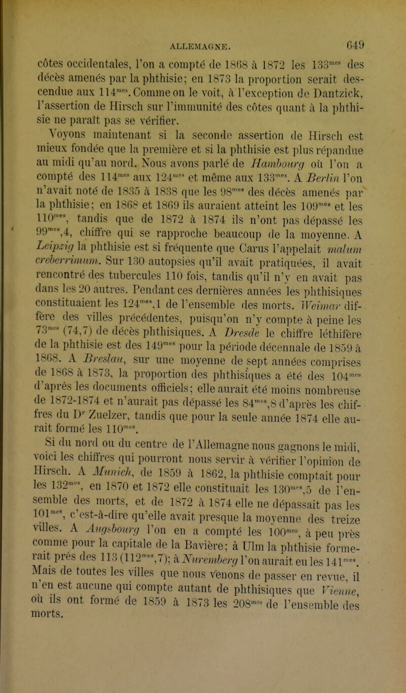 côtes occidentales, l'on a compté de 18(58 à 1872 les ISo' des décès amenés par la phthisie; en 1873 la proportion serait des- cendue aux 114•''^ Comme on le voit, à l'exception de Dantzick, l'assertion de Hirscli sur l'immunité des côtes quant à la phthi- sie ne paraît pas se vérifier. Voyons maintenant si la seconde assertion de Hirsch est mieux fondée que la première et si la phthisie est plus répandue au midi qu'au nord. Nous avons parlé de Hamhourg où l'on a compté des 114'--^ aux 124'-' et même aux 133'\ À Berlin l'on n'avait noté de 1835 k 1838 que les !)S'^' des décès amenés par la phthisie; en 1868 et 1809 ils auraient atteint les lO!)'^ et les 110', tandis que de 1872 à 1874 ils n'ont pas dépassé les 99■^^4, chiffre qui se rapproche beaucoup de la moyenne. A Leipzig la phthisie est si fréquente que Carus l'appelait malum creherrimum.. Sur 130 autopsies qu'il avait pratiquées, il avait rencontré des tubercules 110 fois, tandis qu'il n'y en avait pas dans les 20 autres. Tendant ces dernières années les phthisiques constituaient les 124'M de l'ensemble des morts. Weimar dif- fère (les villes précédentes, puisqu'on n'y compte à peine les 73,„es j^^p^g phthisiques. A Dresde le chiffre léthifère de la phthisie est des 149^^' pour la période décennale de 1859 à 1808. A Breslau, sur une moyenne de sept années comprises de 1808 k 1873, la proportion des phthisiques a été des 104'''* d'après les documents officiels; elle aurait été moins nombreuse de 1872-1874 et n'aurait pas dépassé les 84^^8 d'après les chif- fres du D-- Zuelzer, tandis que pour la seule année 1874 elle au- rait formé les 110™''. Si du nord ou du centre de l'Allemagne nous gagnons le raidi, voici les chiffres qui pourront nous servir k vérifier l'opinion de Hirsch. A Munich, de 1859 à 1862, la phthisie comptait pour les 132'-, en 1870 et 1872 elle constituait les l30'-\5 de l'en- semble des morts, et de 1872 k 1874 elle ne dépassait pas les 101 c'est-à-dire qu'elle avait presque la moyenne des treize villes. A Aug.^boimj l'on en a compté les 100-, à peu près comme pour la capitale de la Bavière; à Ulm la phthisie forme- rait prés des 113 (112-%7); kNuremberg l'on aurait eu les 14P- Mais de toutes les villes que nous venons de passer en revue il n'en est aucune qui compte autant de phthisiques que Vienne ou ils ont formé de 1859 à 1873 les 208-^ de l'ensemble des morts.