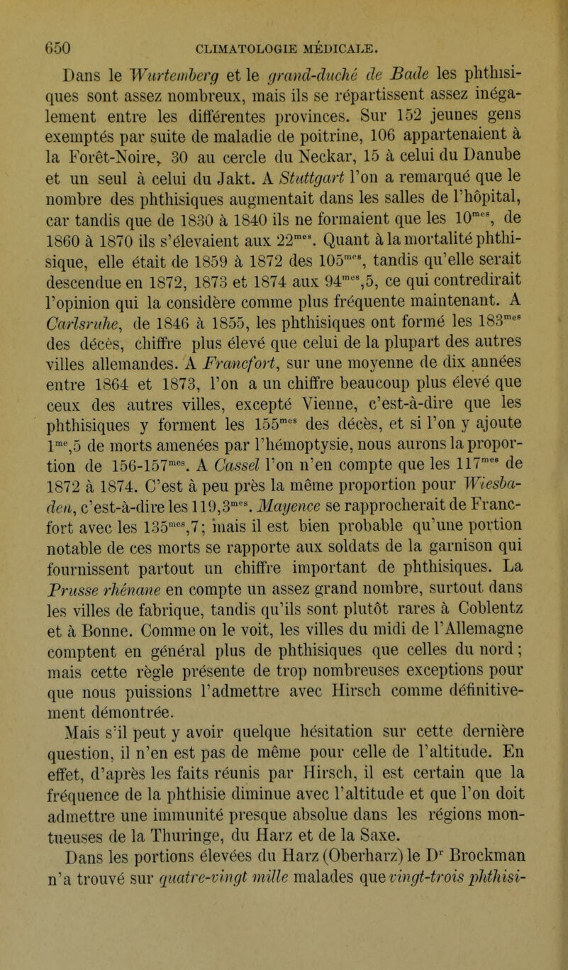 Dans le Wurtemhcrg et le fjramï-diœhê de Bade les phthisi- ques sont assez nombreux, mais ils se répartissent assez inéga- lement entre les différentes provinces. Sur 152 jeunes gens exemptés par suite de maladie de poitrine, 106 appartenaient à la Forêt-Noire, 30 au cercle du Neckar, 15 à celui du Danube et un seul à celui du Jalit. A Stuttgart l'on a remarqué que le nombre des phthisiques augmentait dans les salles de l'hôpital, car tandis que de 1830 à 1840 ils ne formaient que les 10'^% de 1860 à 1870 ils s'élevaient aux 22'^''. Quant à la mortalité phthi- sique, elle était de 1859 à 1872 des 105% tandis qu'elle serait descendue en 1872, 1873 et 1874 aux 94-,5, ce qui contredirait l'opinion qui la considère comme plus fréquente maintenant. A Carlsnûie, de 1846 à 1855, les phthisiques ont formé les 183^^ des décès, chiffre plus élevé que celui de la plupart des autres villes allemandes. A Francfort, sur une moyenne de dix années entre 1864 et 1873, l'on a un chiffre beaucoup plus élevé que ceux des autres villes, excepté Vienne, c'est-à-dire que les phthisiques y forment les 155''^' des décès, et si l'on y ajoute 1'%5 de morts amenées par l'hémoptysie, nous aurons la propor- tion de 156-157''^ A Cassel l'on n'en compte que les 117' de 1872 à 1874. C'est à peu près la même proportion pour Wiesba- deii, c'est-à-dire les 119,3''''^^^ Mayence se rapprocherait de Franc- fort avec les 135'''%7; niais il est bien probable qu'une portion notable de ces morts se rapporte aux soldats de la garnison qui fournissent partout un chiffre important de phthisiques. La Prusse rhénane en compte un assez grand nombre, surtout dans les villes de fabrique, tandis qu'ils sont plutôt rares à Coblentz et à Bonne. Comme on le voit, les villes du midi de l'Allemagne comptent en général plus de phthisiques que celles du nord ; mais cette règle présente de trop nombreuses exceptions pour que nous puissions l'admettre avec Hirsch comme définitive- ment démontrée. Mais s'il peut y avoir quelque hésitation sur cette dernière question, il n'en est pas de même pour celle de l'altitude. En effet, d'après les faits réunis par Hirsch, il est certain que la fréquence de la phthisie diminue avec l'altitude et que l'on doit admettre une immunité presque absolue dans les régions mon- tueuses de la Thuringe, du Harz et de la Saxe. Dans les portions élevées du Harz (Oberharz)le D Brockman n'a trouvé sur quatre-vingt mille malades que vingt-trois phthisi-