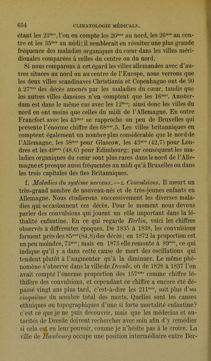 étant les 23™'% Ton en compte les 20™*' au nord, les 26' au cen- tre et les 35'' au midi ; il semblerait en résulter une plus grande fréquence des maladies organiques du cœur dans les villes méri- dionales comparées à celles du centre ou du nord. Si nous comparons à cet égard les villes allemandes avec d'au- tres situées au nord ou au centre de l'Europe, nous verrons que les deux villes Scandinaves Christiania et Copenhague ont de 20 à 27' des décès amenés par les maladies du cœur, tandis que les autres villes danoises n'en comptent que les 16^'. Amster- dam est dans le même cas avec les 12'^'; ainsi donc les villes du nord en ont moins que celles du midi de l'Allemagne. En outre Francfort avec les 43'' se rapproche un peu de Bruxelles qui présente l'énorme chiffre des 68'',5. Les villes britanniques en comptent également un nombre plus considérable que le nord de l'Allemagne, les 38^' pour Glascow, les 43' (42,7) pour Lon- dres et les 49™ (48,6) pour Edimbourg; par conséquent les ma- ladies organiques du cœur sont plus rares dans le nord de l'Alle- magne et presque aussi fréquentes au midi qu'à Bruxelles ou dans les trois capitales des îles Britanniques. f. Maladies du système nerveux. — i. Gonvidsions. Il meurt un très-grand nombre de nouveau-nés et de très-jeunes enfants en Allemagne. Nous étudierons successivement les diverses mala- dies qui occasionnent ces décès. Pour le moment nous devons parler des convulsions qui jouent un rôle important dans la lé- thalité enfantine. En ce qui regarde Berlin, voici les chiffres observés à différentes époques. De 1835 à 1838, les convulsions forment près des85'(84,8) des décès; en 1872 la proportion est un peu moindre, 73''; mais en 1873 elle remonte à 89™', ce qui indique qu'il y a dans cette cause de mort des oscillations qui tendent plutôt à l'augmenter qu'à la diminuer. Le même phé- nomène s'observe dans la ville de DmcZe, où de 1828 à 1837 l'on avait compté l'énorme proportion des 157™ comme chiffre lé- thifère des convulsions, et cependant ce chiffre a encore été dé- passé vingt ans plus tard, c'est-à-dire les 211'', soit plus à.'un cinquième du nombre total des morts. Quelles sont les causes ethniques ou topographiques d'une si forte mortalité enfantine? c'est ce que je ne puis découvrir, mais que les médecins et au- torités de Dresde doivent rechercher avec soin afin d'y remédier si cela est en leur pouvoir, comme je n'hésite pas à le croire. La ville de Hambourg occupe une position intermédiaire entre Ber-