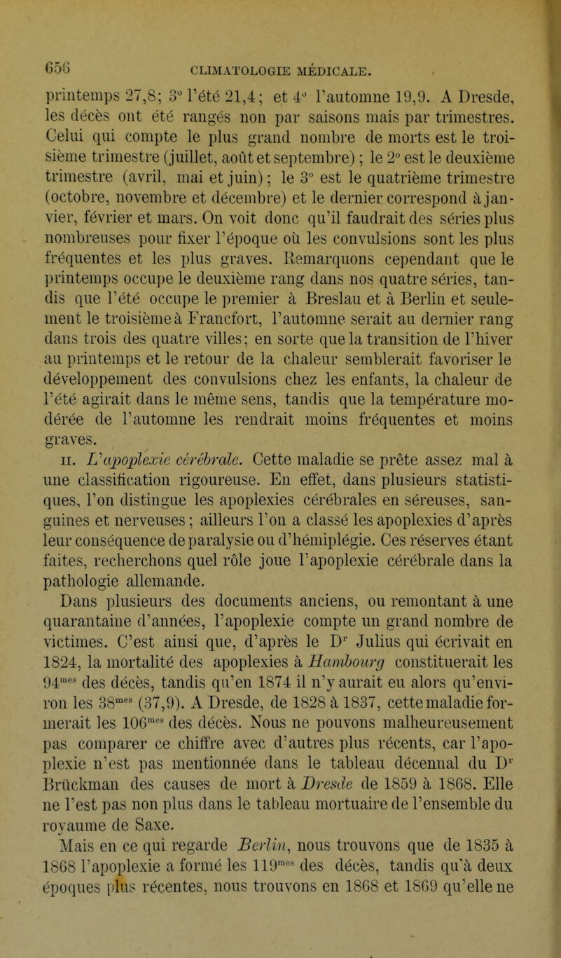 printemps 27,8; SM'été 21,4; et 4-^ l'automne 19,9. A Dresde, les décès ont été rangés non par saisons mais par trimestres. Celui qui compte le plus grand nombre de morts est le troi- sième trimestre ( juillet, août et septembre) ; le 2° est le deuxième trimestre (avril, mai et juin); le 3° est le quatrième trimestre (octobre, novembre et décembre) et le dernier correspond à jan- vier, février et mars. On voit donc qu'il faudrait des séries plus nombreuses pour fixer l'époque oîi les convulsions sont les plus fréquentes et les plus graves. Remarquons cependant que le printemps occupe le deuxième rang dans nos quatre séries, tan- dis que l'été occupe le premier à Breslau et à Berlin et seule- ment le troisième à Francfort, l'automne serait au dernier rang dans trois des quatre villes; en sorte que la transition de l'hiver au printemps et le retour de la chaleur semblerait favoriser le développement des convulsions chez les enfants, la chaleur de l'été agirait dans le même sens, tandis que la température mo- dérée de l'automne les rendrait moins fréquentes et moins graves. II. L'apoplexie cérébrale. Cette maladie se prête assez mal à une classification rigoureuse. En effet, dans plusieurs statisti- ques, l'on distingue les apoplexies cérébrales en séreuses, san- guines et nerveuses ; ailleurs l'on a classé les apoplexies d'après leur conséquence de paralysie ou d'hémiplégie. Ces réserves étant faites, recherchons quel rôle joue l'apoplexie cérébrale dans la pathologie allemande. Dans plusieurs des documents anciens, ou remontant à une quarantaine d'années, l'apoplexie compte un grand nombre de victimes. C'est ainsi que, d'après le D'' Julius qui écrivait en 1824, la mortalité des apoplexies à Hambourg constituerait les g^mes décès, tandis qu'en 1874 il n'y aurait eu alors qu'envi- ron les 38^^ (37,9). A Dresde, de 1828 à 1837, cette maladie for- merait les 106™'' des décès. Nous ne pouvons malheureusement pas comparer ce chiffre avec d'autres plus récents, car l'apo- plexie n'est pas mentionnée dans le tableau décennal du D Briickman des causes de mort à Dresde de 1859 à 1868. Elle ne l'est pas non plus dans le tableau mortuaire de l'ensemble du royaume de Saxe. Mais en ce qui regarde Berlin, nous trouvons que de 1835 à 1868 l'apoplexie a formé les 119™'^'^ des décès, tandis qu'à deux époques plus récentes, nous trouvons en 1868 et 1869 qu'elle ne