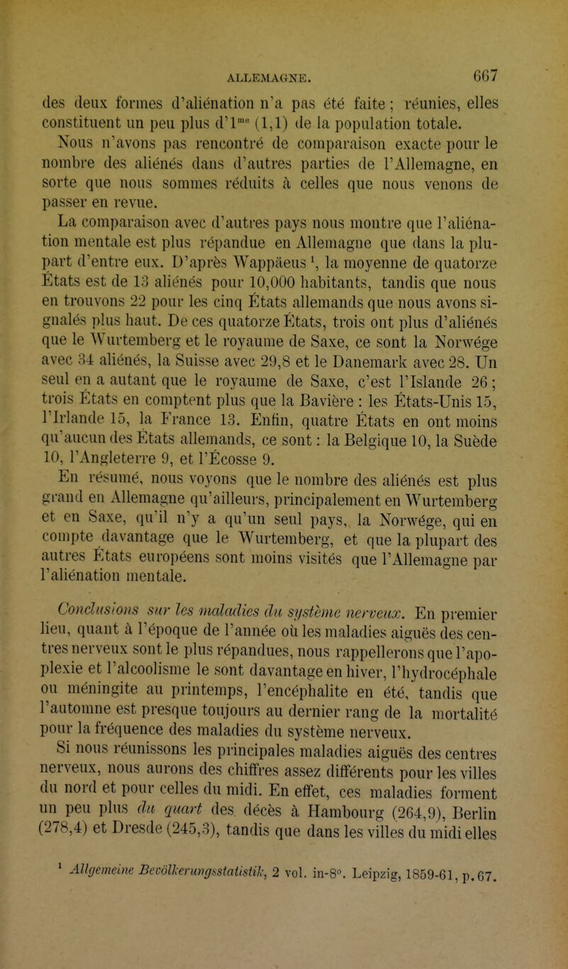 des deux formes d'aliénation n'a pas été faite ; réunies, elles constituent un peu plus d'l= (1,1) de la population totale. Nous n'avons pas rencontré de comparaison exacte pour le nombre des aliénés dans d'autres parties de l'Allemagne, en sorte que nous sommes réduits à celles que nous venons de passer en revue. La comparaison avec d'autres pays nous montre que l'aliéna- tion mentale est plus répandue en Allemagne que dans la plu- part d'entre eux. D'après Wappâeus la moyenne de quatorze États est de 13 aliénés pour 10,000 habitants, tandis que nous en trouvons 22 pour les cinq États allemands que nous avons si- gnalés plus haut. De ces quatorze États, trois ont plus d'aliénés que le Wurtemberg et le royaume de Saxe, ce sont la Norwége avec 34 aliénés, la Suisse avec 29,8 et le Danemark avec 28. Un seul en a autant que le royaume de Saxe, c'est l'Islande 26 ; trois États en comptent plus que la Bavière : les États-Unis 15, l'Irlande 15, la France 13. Enfin, quatre États en ont moins qu'aucun des États allemands, ce sont : la Belgique 10, la Suède 10, l'Angleterre 9, et l'Ecosse 9. En résumé, nous voyons que le nombre des aliénés est plus grand en Allemagne qu'ailleurs, principalement en Wurtemberg et en Saxe, quïl n'y a qu'un seul pays, la Norwége, qui en compte davantage que le Wurtemberg, et que la plupart des autres États européens sont moins visités que l'Allemagne par l'aliénation mentale. Conclusions sur les malculies du système nerveux. En premier lieu, quant à l'époque de l'année oii les maladies aiguës des cen- tres nerveux sont le plus répandues, nous rappellerons que l'apo- plexie et l'alcoolisme le sont davantage en hiver, l'hydrocéphale ou méningite au printemps, l'encéphalite en été, tandis que l'automne est presque toujours au dernier rang de la mortalité pour la fréquence des maladies du système nerveux. Si nous réunissons les principales maladies aiguës des centres nerveux, nous aurons des chiffres assez différents pour les villes du nord et pour celles du midi. En effet, ces maladies forment un peu plus du quart des décès à Hambourg (264,9), Berlin (278,4) et Dresde (245,3), tandis que dans les villes du midi elles * AlUjemeim BevoU-erungsstaiistik, 2 vol. in-8°. Leipzig, 1859-61, p. 67.