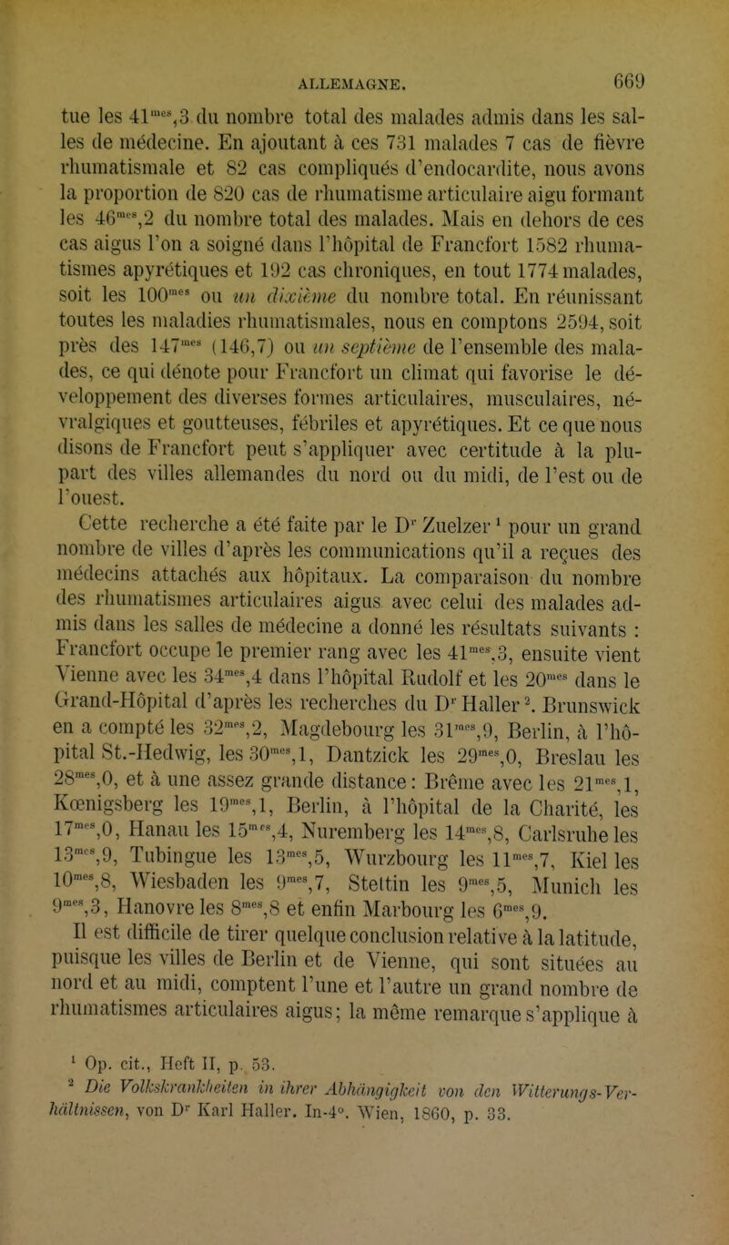 tue les 41''=% 3 du nombre total des malades admis dans les sal- les de médecine. En a,joutant à ces 731 malades 7 cas de fièvre rhumatismale et 82 cas compliqués d'endocardite, nous avons la proportion de 820 cas de rhumatisme articulaire aigu formant les 46''%2 du nombre total des malades. Mais en dehors de ces cas aigus Ton a soigné dans l'hôpital de Francfort 1582 rhuma- tismes apyrétiques et 192 cas chroniques, en tout 1774 malades, soit les 100' ou un dixième du nombre total. En réunissant toutes les maladies rhumatismales, nous en comptons 2594, soit près des 147' (140,7) ou ^^y^/Zè^^e de l'ensemble des mala- des, ce qui dénote pour Francfort un climat qui favorise le dé- veloppement des diverses formes articulaires, musculaires, né- vralgiques et goutteuses, fébriles et apyrétiques. Et ce que nous disons de Francfort peut s'appliquer avec certitude à la plu- part des villes allemandes du nord ou du raidi, de l'est ou de l'ouest. Cette recherche a été faite par le D'' Zuelzer ^ pour un grand nombre de villes d'après les communications qu'il a reçues des médecins attachés aux hôpitaux. La comparaison du nombre des rhumatismes articulaires aigus avec celui des malades ad- mis dans les salles de médecine a donné les résultats suivants : Francfort occupe le premier rang avec les 41''=%3, ensuite vient Vienne avec les 34'«%4 dans l'hôpital Rudolf et les 20™'=^ dans le Grand-Hôpital d'après les recherches du Haller \ Brunswick en a compté les 32'%2, Magdebourg les 31''=%9, Berlin, à l'hô- pital St.-Hedvvig, les30'«%l, Dantzick les 29'«%0, Breslau les 28'*%0, et à une assez grande distance: Brème avec les 21% 1, Kœnigsberg les 19'-M, Berlin, à l'hôpital de la Charité, les 17-%0, Hanau les 15'-,4, Nuremberg les 14'-,8, Carlsruheles 13',9, Tubingue les 13=%5, Wurzbourg les ll'»'=%7, Kiel les 10™«%8, Wiesbaden les 9=%7, Stettin les 9™«%5, Munich les 9',3, Hanovre les 8™'=%8 et enfin Marbourg les 6'^%9. Il est difficile de tirer quelque conclusion relati ve à la latitude, puisque les villes de Berlin et de Vienne, qui sont situées au nord et au midi, comptent l'une et l'autre un grand nombre de rhumatismes articulaires aigus; la même remarque s'applique à 1 Op. cit., Heft II, p. 53. ^ Die Volkskrankheilm in ihrer AbhàngigkeJt von dm Wittemngs-Ver- hâltnissen, von D Karl Haller. In-4o. Wien, 1860, p. .j3.