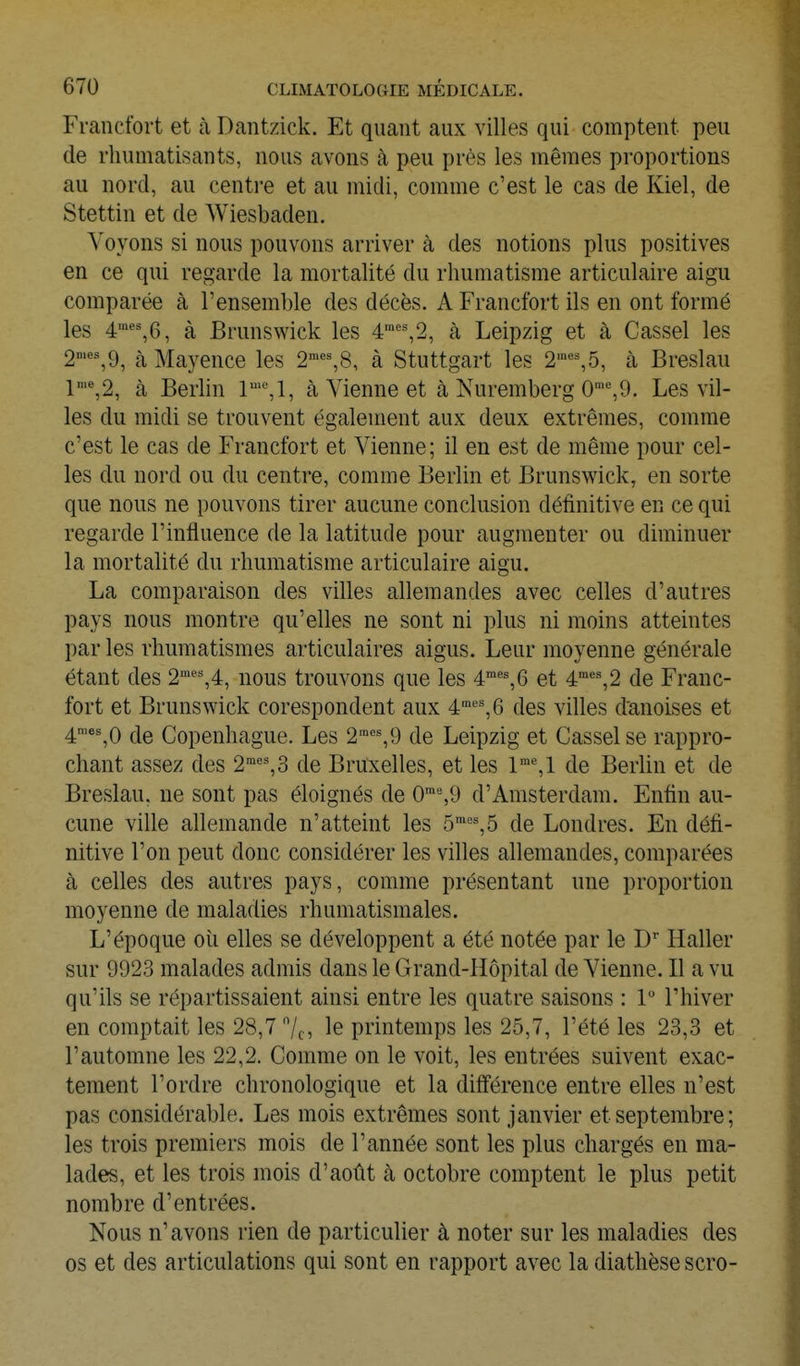 Francfort et h Dantzick. Et quant aux villes qui comptent peu de rhumatisants, nous avons k peu près les mêmes proportions au nord, au centi-e et au midi, comme c'est le cas de Kiel, de Stettin et de Wiesbaden. Voyons si nous pouvons arriver à des notions plus positives en ce qui regarde la mortalité du rhumatisme articulaire aigu comparée à l'ensemble des décès. A Francfort ils en ont formé les 4'*'%6, à Brunswick les 4''%2, à Leipzig et à Cassel les 2'«^9, à Mayence les 2'^%8, à Stuttgart les 2''%5, k Breslau l'%2, à Berhn à Vienne et à Nuremberg 0■^9. Les vil- les du midi se trouvent également aux deux extrêmes, comme c'est le cas de Francfort et Vienne; il en est de même pour cel- les du nord ou du centre, comme Berlin et Brunswick, en sorte que nous ne pouvons tirer aucune conclusion définitive en ce qui regarde l'influence de la latitude pour augmenter ou diminuer la mortalité du rhumatisme articulaire aigu. La comparaison des villes allemandes avec celles d'autres pays nous montre qu'elles ne sont ni plus ni moins atteintes par les rhumatismes articulaires aigus. Leur moyenne générale étant des 2''^',4, nous trouvons que les 4''^6 et 4°''',2 de Franc- fort et Brunswick corespondent aux 4'',6 des villes danoises et 4'*%0 de Copenhague. Les 2''=%9 de Leipzig et Cassel se rappro- chant assez des 2™''%3 de Bruxelles, et les de Berlin et de Breslau. ne sont pas éloignés de 0'%9 d'Amsterdam. Enfin au- cune ville allemande n'atteint les 5'°',5 de Londres. En défi- nitive l'on peut donc considérer les villes allemandes, comparées à celles des autres pays, comme présentant une proportion moyenne de maladies rhumatismales. L'époque oii elles se développent a été notée par le D Haller sur 9923 malades admis dans le Grand-Hôpital de Vienne. Il a vu qu'ils se répartissaient ainsi entre les quatre saisons : 1 l'hiver en comptait les 28,7 7c5 le printemps les 25,7, l'été les 23,3 et l'automne les 22,2. Comme on le voit, les entrées suivent exac- tement l'ordre chronologique et la différence entre elles n'est pas considérable. Les mois extrêmes sont janvier et septembre; les trois premiers mois de l'année sont les plus chargés en ma- lades, et les trois mois d'août à octobre comptent le plus petit nombre d'entrées. Nous n'avons rien de particulier à noter sur les maladies des os et des articulations qui sont en rapport avec la diathèse scro-