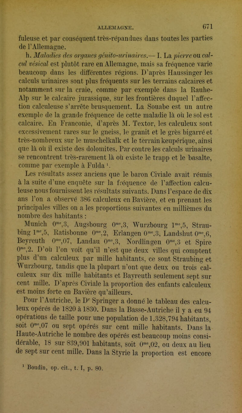 fuleuse et par conséquent très-répandues dans toutes les parties de l'Allemagne. h. Maladies des organes gémto-winaires.— I. La pierre ou cal- cul vésical est plutôt rare en Allemagne, mais sa fréquence varie beaucoup dans les différentes régions. D'après Haussinger les calculs urinaires sont plus fréquents sur les terrains calcaires et notamment sur la craie, comme par exemple dans la Rauhe- Alp sur le calcaire jurassique, sur les frontières duquel l'affec- tion calculeuse s'arrête brusquement. La Souabe est un autre exemple de la grande fréquence de cette maladie là où le sol est calcaire. En Franconie, d'après M. Textor, les calculeux sont excessivement rares sur le gneiss, le granit et le grès bigarré et très-nombreux sur le muschelkalk et le terrain keupérique, ainsi que là où il existe des dolomites. Par contre les calculs urinaires se rencontrent très-rarement là où existe le trapp et le basalte, comme par exemple à Fulda '. Les résultats assez anciens que le baron Civiale avait réunis à la suite d'une enquête sur la fréquence de l'affection calcu- leuse nous fournissent les résultats suivants. Dans l'espace de dix ans l'on a observé 386 calculeux en Bavière, et en prenant les principales villes on a les proportions suivantes en millièmes du nombre des habitants : Munich O'^^S, Augsbourg 0%3, Wurzbourg l'%5, Strau- bing 1'%5, Ratisbonne 0'^2, Erlangen 0'%3, Landshut 0™%6, Beyrouth 0'«,07, Landau 0■^3, Nordlingen 0'«,3 et Spire 0'%2. D'où l'on voit qu'il n'est que deux villes qui comptent plus d'un calculeux par mille habitants, ce sont Straubing et Wurzbourg, tandis que la plupart n'ont que deux ou trois cal- culeux sur dix mille habitants et Bayreuth seulement sept sur cent mille. D'après Civiale la proportion des enfants calculeux est moins forte en Bavière qu'ailleurs. Pour l'Autriche, le D^ Springer a donné le tableau des calcu- leux opérés de 1820 à 1830. Dans la Basse-Autriche il y a eu 94 opérations de taille pour une population de 1,328,794 habitants, soit 0'°%07 ou sept opérés sur cent mille habitants. Dans la Haute-Autriche le nombre des opérés est beaucoup moins consi- dérable, 18 sur 839,901 habitants, soit 0™%02, ou deux au lieu de sept sur cent mille. Dans la Styrie la proportion est encore ^ Boudin, op. cit., t. 1, p. 80.