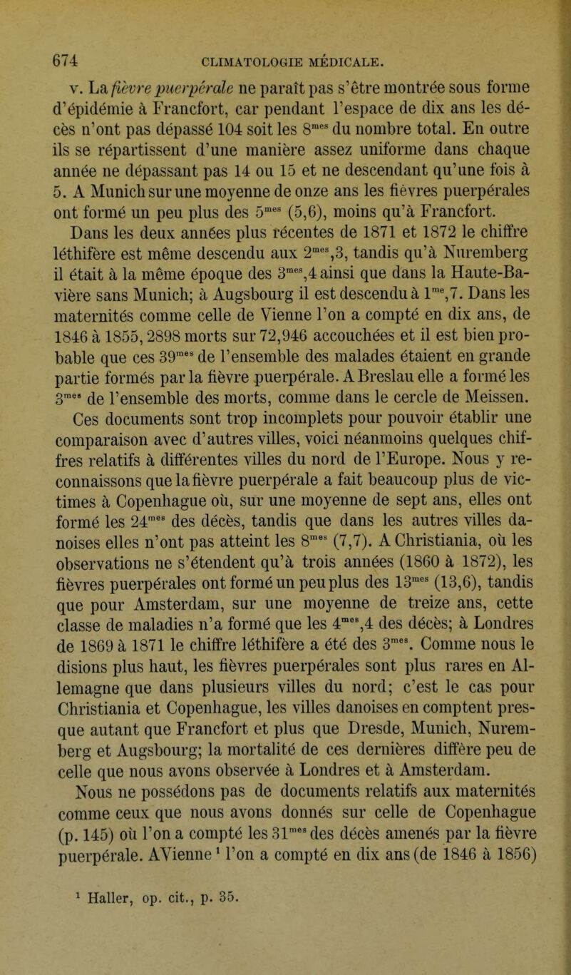 V. La fièvre puerpérale ne paraît pas s'être montrée sous forme d'épidémie à Francfort, car pendant l'espace de dix ans les dé- cès n'ont pas dépassé 104 soit les 8*' du nombre total. En outre ils se répartissent d'une manière assez uniforme dans chaque année ne dépassant pas 14 ou 15 et ne descendant qu'une fois à 5. A Munich sur une moyenne de onze ans les fièvres puerpérales ont formé un peu plus des 5'' (5,6), moins qu'à Francfort. Dans les deux années plus récentes de 1871 et 1872 le chiffre léthifère est même descendu aux 2'°''%3, tandis qu'à Nuremberg il était à la même époque des 3'%4 ainsi que dans la Haute-Ba- vière sans Munich; à Augsbourg il est descenduà l'%7. Dans les maternités comme celle de Vienne l'on a compté en dix ans, de 1846 à 1855,2898 morts sur 72,946 accouchées et il est bien pro- bable que ces 39™' de l'ensemble des malades étaient en grande partie formés par la fièvre puerpérale. A Breslau elle a formé les 3™ de l'ensemble des morts, comme dans le cercle de Meissen. Ces documents sont trop incomplets pour pouvoir établir une comparaison avec d'autres villes, voici néanmoins quelques chif- fres relatifs à différentes villes du nord de l'Europe. Nous y re- connaissons que la fièvre puerpérale a fait beaucoup plus de vic- times à Copenhague oîi, sur une moyenne de sept ans, elles ont formé les 24'' des décès, tandis que dans les autres villes da- noises elles n'ont pas atteint les 8' (7,7). A Christiania, où les observations ne s'étendent qu'à trois années (1860 à 1872), les fièvres puerpérales ont formé un peu plus des 13™*' (13,6), tandis que pour Amsterdam, sur une moyenne de treize ans, cette classe de maladies n'a formé que les 4''',4 des décès; à Londres de 1869 à 1871 le chiffre léthifère a été des 3''°. Comme nous le disions plus haut, les fièvres puerpérales sont plus rares en Al- lemagne que dans plusieurs villes du nord; c'est le cas pour Christiania et Copenhague, les villes danoises en comptent pres- que autant que Francfort et plus que Dresde, Munich, Nurem- berg et Augsbourg; la mortalité de ces dernières diffère peu de celle que nous avons observée à Londres et à Amsterdam. Nous ne possédons pas de documents relatifs aux maternités comme ceux que nous avons donnés sur celle de Copenhague (p. 145) oîi l'on a compté les 31'*' des décès amenés par la fièvre puerpérale. AVienne * l'on a compté en dix ans (de 1846 à 1856) ^ Haller, op. cit., p. 35.