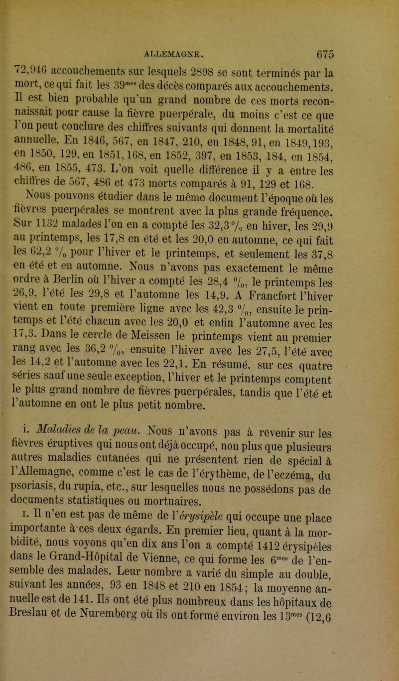 72,946 accouchements sur lesquels 2898 se sont terminés par la mort, ce qui fait les 39™''^ des décès comparés aux accouchements. Il est bien probable qu'un grand nombre de ces morts recon- naissait pour cause la fièvre puerpérale, du moins c'est ce que l'on peut conclure des chiffres suivants qui donnent la mortalité annuelle. En 1846, 567, en 1847, 210, en 1848, 91, en 1849,193, en 1850, 129, en 1851,168, en 1852, 397, en 1853, 184, en 1854, 486, en 1855, 473. L'on voit quelle différence il y a entre les <;hiffres de 567, 486 et 473 morts comparés à 91, 129 et 168. Nous pouvons étudier dans le même document l'époque oîi les fièvres puerpérales se montrent avec la plus grande fréquence. Sur 1132 malades l'on en a compté les 32,3 7o en hiver, les 29,9 au printemps, les 17,8 en été et les 20,0 en automne, ce qui fait les 62,2 7, pour l'hiver et le printemps, et seulement les 37,8 en été et en automne. Nous n'avons pas exactement le même ordre à Berlin oii l'hiver a compté les 28,4 /o, le printemps les 26,9, l'été les 29,8 et l'automne les 14,9. A Francfort l'hiver vient en toute première ligne avec les 42,3 7^, ensuite le prin- temps et l'été chacun avec les 20,0 et enfin l'automne avec les 17,3. Dans le cercle de Meissen le printemps vient au premier rang avec les 36,2 7„, ensuite l'hiver avec les 27,5, l'été avec les 14,2 et l'automne avec les 22,1. En résumé, sur ces quatre séries sauf une seule exception, l'hiver et le printemps comptent le plus grand nombre de fièvres puerpérales, tandis que l'été et l'automne en ont le plus petit nombre. i. Maladies de la iwau. Nous n'avons pas à revenir sur les fièvres éruptives qui nous ont déjà occupé, non plus que plusieurs autres maladies cutanées qui ne présentent rien de spécial à l'Allemagne, comme c'est le cas de l'érythème, de l'eczéma, du psoriasis, du rupia, etc., sur lesquelles nous ne possédons pas de documents statistiques ou mortuaires. I. Il n'en est pas de même de Vérysipële qui occupe une place importante à ces deux égards. En premier lieu, quant à la mor- bidité, nous voyons qu'en dix ans l'on a compté 1412 érysipèles dans le Grand-Hôpital de Vienne, ce qui forme les e-- de l'en- semble des malades. Leur nombre a varié du simple au double, suivant les années, 93 en 1848 et 210 en 1854; la moyenne an- nuelle est de 141. Ils ont été plus nombreux dans les hôpitaux de Breslau et de Nuremberg où ils ont formé environ les IS'^^ (12,6