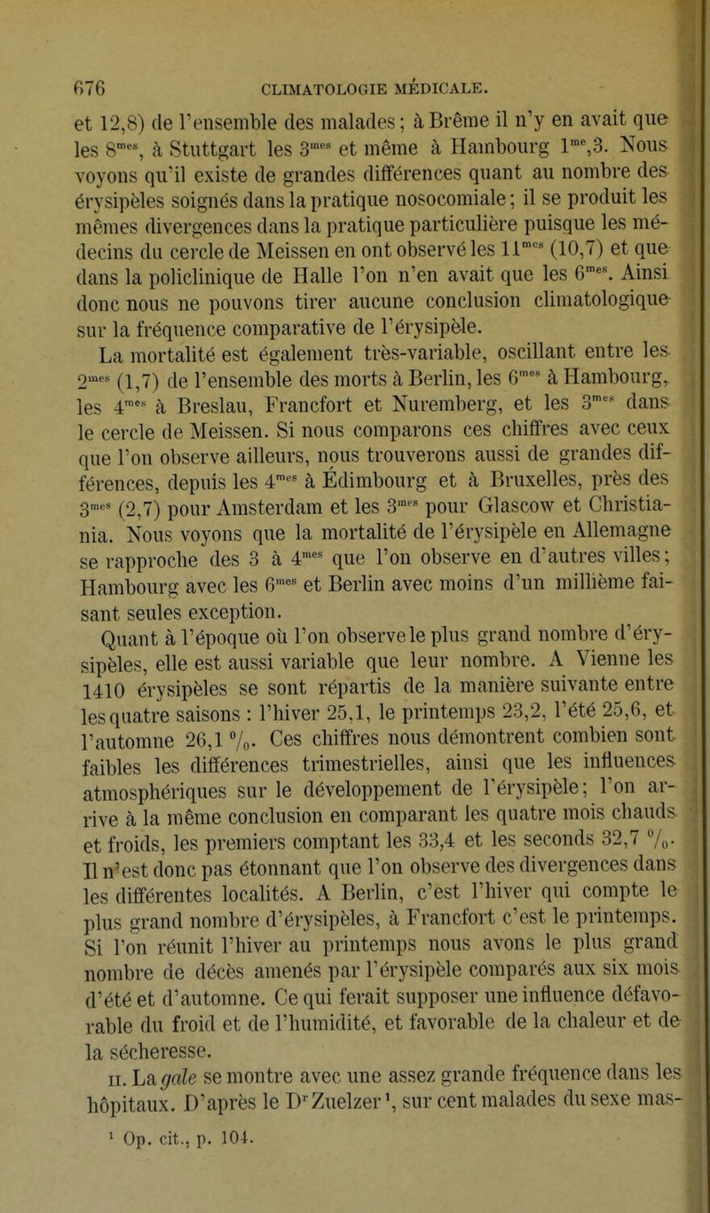 et 12,8) de l'ensemble des malades ; à Brème il n'y en avait que les 8^% à Stuttgart les S*^ et même à Hambourg 1™%3. Nous voyons qu'il existe de grandes différences quant au nombre des érysipèles soignés dans la pratique nosocomiale ; il se produit les mêmes divergences dans la pratique particulière puisque les mé- decins du cercle de Meissen en ont observé les 11''^'' (10,7) et que dans la policlinique de Halle l'on n'en avait que les 6*% Ainsi donc nous ne pouvons tirer aucune conclusion climatologique sur la fréquence comparative de l'érysipèle. La mortalité est également très-variable, oscillant entre les ornes (le l'ensemble des morts à Berlin, les 6™'^ à Hambourg, les 4'-' à Breslau, Francfort et Nuremberg, et les 3- dans le cercle de Meissen. Si nous comparons ces chiffres avec ceux que l'on observe ailleurs, nous trouverons aussi de grandes dif- férences, depuis les 4^-^ à Edimbourg et à Bruxelles, près des 3,nes (^2,7) pour Amsterdam et les 3''' pour Glascow et Christia- nia. Nous voyons que la mortalité de l'érysipèle en Allemagne se rapproche des 3 à 4^' que l'on observe en d'autres villes; Hambourg avec les 6™' et Berlin avec moins d'un millième fai- sant seules exception. Quant à l'époque où l'on observe le plus grand nombre d'éry- sipèles, elle est aussi variable que leur nombre. A Vienne les 1410 érysipèles se sont répartis de la manière suivante entre les quatre saisons : l'hiver 25,1, le printemps 23,2, l'été 25,6, et l'automne 26,1 7o- Ces chiffres nous démontrent combien sont faibles les différences trimestrielles, ainsi que les influences atmosphériques sur le développement de l'érysipèle; l'on ar- rive à la même conclusion en comparant les quatre mois chauds et froids, les premiers comptant les 33,4 et les seconds 32,7 7o. Il n'est donc pas étonnant que l'on observe des divergences dans les différentes localités. A Berlin, c'est l'hiver qui compte le plus grand nombre d'érysipèles, à Francfort c'est le printemps. Si l'on réunit l'hiver au printemps nous avons le plus grand nombre de décès amenés par l'érysipèle comparés aux six mois d'été et d'automne. Ce qui ferait supposer une influence défavo- rable du froid et de l'humidité, et favorable de la chaleur et de la sécheresse. II. Lsigale se montre avec une assez grande fréquence dans les hôpitaux. D'après le D^Zuelzer', sur cent malades du sexe mas- 1 Op. cit.. p. 104.