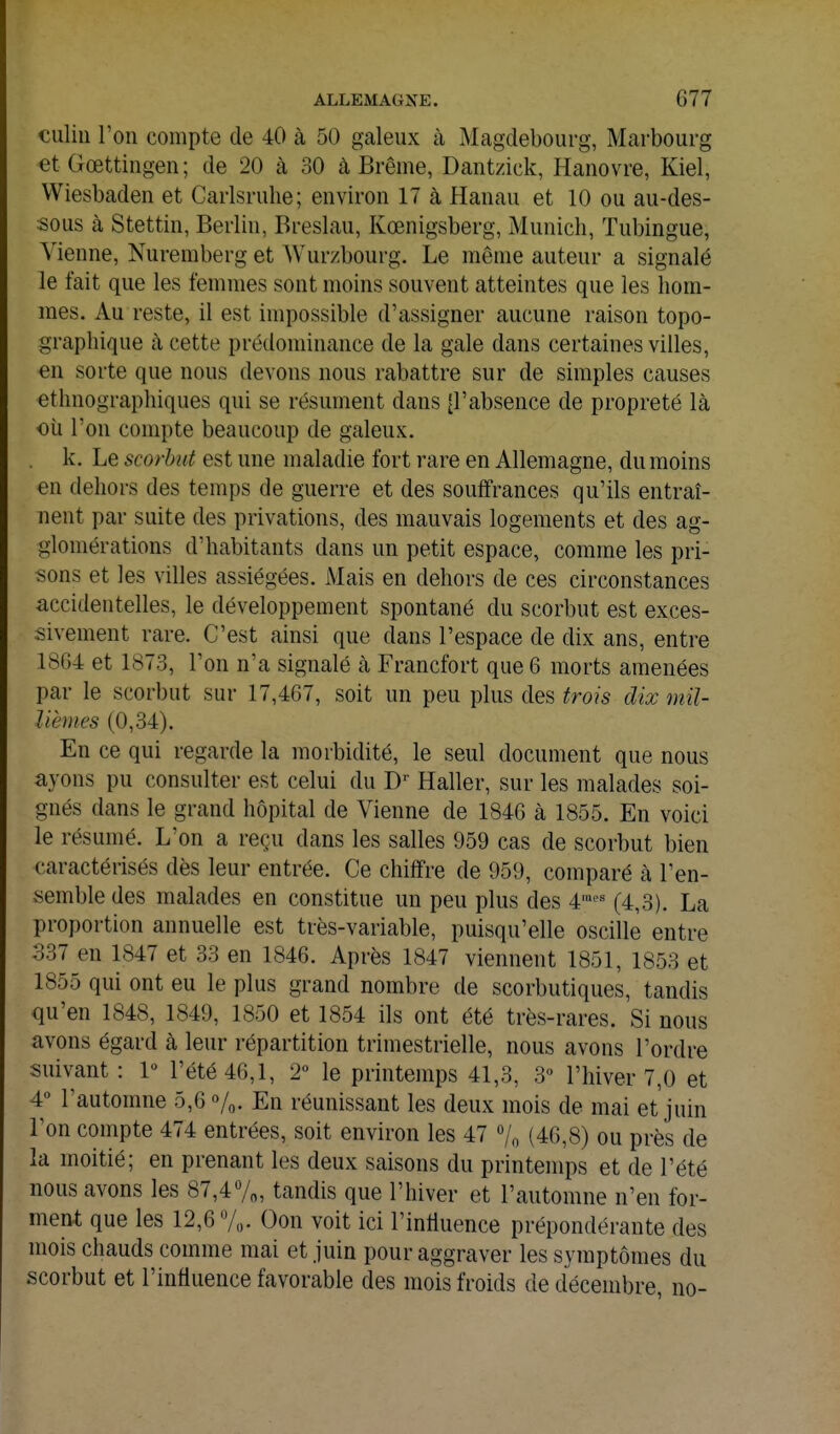 culiu l'on compte de 40 à 50 galeux à Magdebourg, Marbourg et Gœttingen; de 20 à 30 à Brème, Dantzick, Hanovre, Kiel, Wiesbaden et Carlsrulie; environ 17 à Hanau et 10 ou au-des- sous à Stettin, Berlin, Breslau, Kœnigsberg, Munich, Tubingue, Vienne, Nuremberg et Wurzbourg. Le môme auteur a signalé le fait que les femmes sont moins souvent atteintes que les hom- mes. Au reste, il est impossible d'assigner aucune raison topo- graphique à cette prédominance de la gale dans certaines villes, en sorte que nous devons nous rabattre sur de simples causes ethnographiques qui se résument dans [l'absence de propreté là oii l'on compte beaucoup de galeux. . k. Le scorbut est une maladie fort rare en Allemagne, du moins en dehors des temps de guerre et des souffrances qu'ils entraî- nent par suite des privations, des mauvais logements et des ag- glomérations d'habitants dans un petit espace, comme les pri- sons et les villes assiégées. Mais en dehors de ces circonstances accidentelles, le développement spontané du scorbut est exces- sivement rare. C'est ainsi que dans l'espace de dix ans, entre 18G4 et 1873, l'on n'a signalé à Francfort que 6 morts amenées par le scorbut sur 17,467, soit un peu plus des trois dix mil- lièmes (0,34). En ce qui regarde la morbidité, le seul document que nous ayons pu consulter est celui du D' Haller, sur les malades soi- gnés dans le grand hôpital de Vienne de 1846 à 1855. En voici le résumé. L'on a reçu dans les salles 959 cas de scorbut bien caractérisés dès leur entrée. Ce chiffre de 959, comparé à l'en- semble des malades en constitue un peu plus des 4'^ (4,3). La proportion annuelle est très-variable, puisqu'elle oscille entre 337 en 1847 et 33 en 1846. Après 1847 viennent 1851, 1853 et 1855 qui ont eu le plus grand nombre de scorbutiques, tandis qu'en 1848, 1849, 1850 et 1854 ils ont été très-rares. Si nous avons égard à leur répartition trimestrielle, nous avons l'ordre suivant : 1» l'été 46,1, 2° le printemps 41,3, 3<' l'hiver 7,0 et 4 l'automne 5,6 %• En réunissant les deux mois de mai et juin Ton compte 474 entrées, soit environ les 47 7o (46,8) ou près de la moitié; en prenant les deux saisons du printemps et de l'été nous avons les 87,4%, tandis que l'hiver et l'automne n'en for- ment que les 12,6 7,,. Oon voit ici l'inlluence prépondérante des mois chauds comme mai et juin pour aggraver les symptômes du scorbut et l'influence favorable des mois froids de décembre, no-