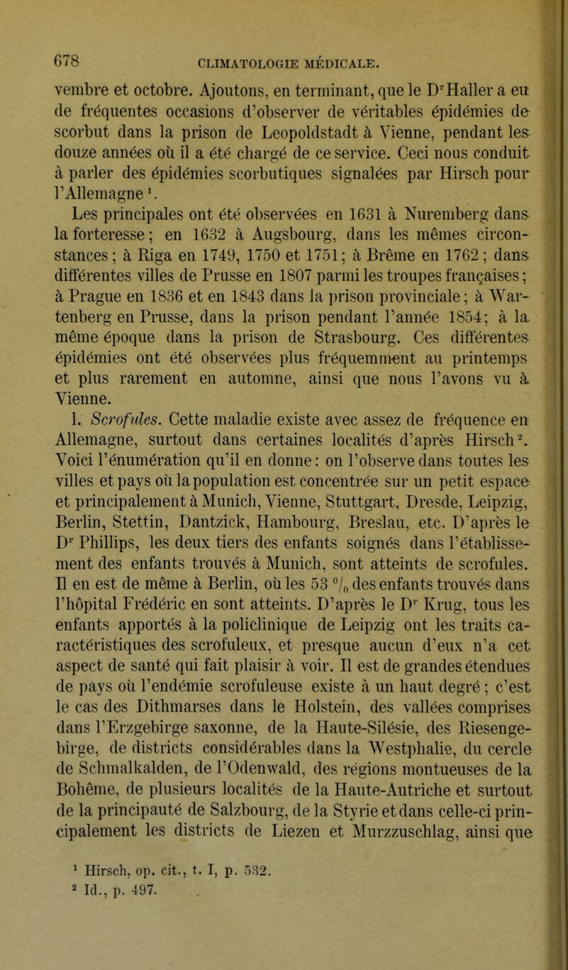 vembre et octobre. Ajoutons, en terminant, que le D''Haller a eu de fréquentes occasions d'observer de véritables épidémies de scorbut dans la prison de Leopoldstadt à Vienne, pendant les douze années oîi il a été chargé de ce service. Ceci nous conduit à parler des épidémies scorbutiques signalées par Hirsch pour l'Allemagne '. Les principales ont été observées en 1631 à Nuremberg dans la forteresse ; en 1632 à Augsbourg, dans les mêmes circon- stances ; à Riga en 1749, 1750 et 1751 ; à Brème en 1762 ; dans différentes villes de Prusse en 1807 parmi les troupes françaises ; à Prague en 1836 et en 1843 dans la prison provinciale ; à War- tenberg en Prusse, dans la prison pendant l'année 1854; à la même époque dans la prison de Strasbourg. Ces différentes épidémies ont été observées plus fréquemment au printemps et plus rarement en automne, ainsi que nous l'avons vu à Vienne. 1. Scrofules. Cette maladie existe avec assez de fréquence en Allemagne, surtout dans certaines localités d'après Hirsch ^ Voici l'énumération qu'il en donne: on l'observe dans toutes les villes et pays où lapopulation est concentrée sur un petit espace et principalement à Munich, Vienne, Stuttgart, Dresde, Leipzig, Berlin, Stettin, Dantzick, Hambourg, Breslau, etc. D'après le D' Phillips, les deux tiers des enfants soignés dans l'établisse- ment des enfants trouvés à Munich, sont atteints de scrofules. D en est de même à Berlin, où les 53 *^/n des enfants trouvés dans l'hôpital Frédéric en sont atteints. D'après le D' Krug, tous les enfants apportés à la policlinique de Leipzig ont les traits ca- ractéristiques des scrofuleux, et presque aucun d'eux n'a cet aspect de santé qui fait plaisir à voir. Il est de grandes étendues de pays où l'endémie scrofuleuse existe à un haut degré ; c'est le cas des Dithmarses dans le Holstein, des vallées comprises dans l'Erzgebirge saxonne, de la Haute-Silésie, des Riesenge- birge, de districts considérables dans la Westphalie, du cercle de Schmalkalden, de l'Odenwald, des régions montueuses de la Bohême, de plusieurs localités de la Haute-Autriche et surtout de la principauté de Salzbourg, de la Styrie et dans celle-ci prin- cipalement les districts de Liezen et Murzzuschlag, ainsi que * Hirsch, op. cit., t. I, p. 532. 2 Id., p. 497.