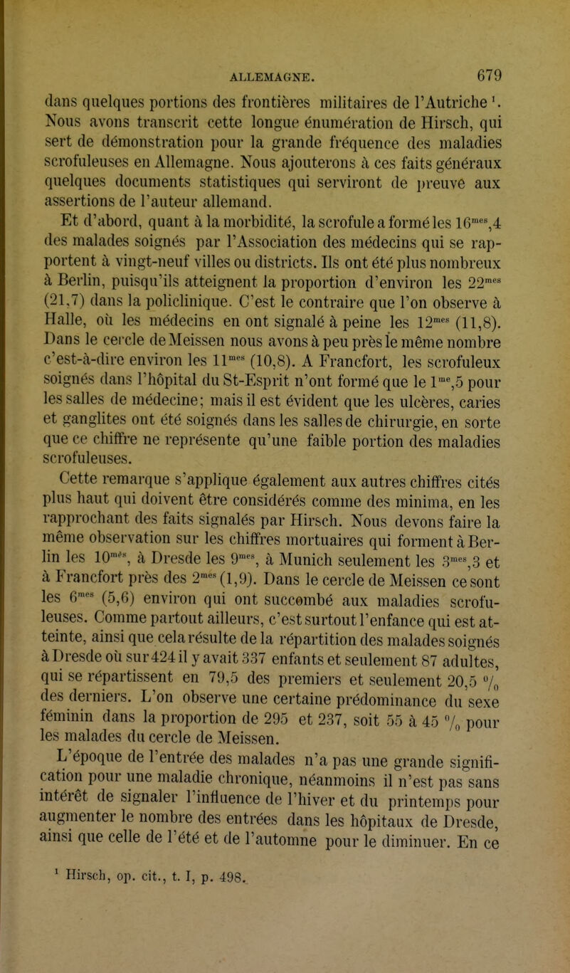 dans quelques portions des frontières militaires de l'Autriche Nous avons transcrit cette longue énumération de Hirsch, qui sert de démonstration pour la grande fréquence des maladies scrofuleuses en Allemagne. Nous ajouterons à ces faits généraux quelques documents statistiques qui serviront de preuve aux assertions de l'auteur allemand. Et d'abord, quant à la morbidité, la scrofule a formé les 16«^4 des malades soignés par l'Association des médecins qui se rap- portent cà vingt-neuf villes ou districts. Ils ont été plus nombreux à Berlin, puisqu'ils atteignent la proportion d'environ les 22''' (21,7) dans la policlinique. C'est le contraire que l'on observe à Halle, oii les médecins en ont signalé à peine les 12^'^ (11,8). Dans le cercle deMeissen nous avons à peu près le même nombre c'est-à-dire environ les ll'^ (10,8). A Francfort, les scrofuleux soignés dans l'hôpital du St-Esprit n'ont formé que le 1'%5 pour les salles de médecine; mais il est évident que les ulcères, caries et ganglites ont été soignés dans les salles de chirurgie, en sorte que ce chiffre ne représente qu'une faible portion des maladies scrofuleuses. Cette remarque s'applique également aux autres chiffres cités plus haut qui doivent être considérés comme des minima, en les rapprochant des faits signalés par Hirsch. Nous devons faire la même observation sur les chiffres mortuaires qui forment à Ber- lin les 10''% à Dresde les 9'^% à Munich seulement les 3'', 3 et à Francfort près des 2™-(1,9). Dans le cercle de Meissen ce sont les e'' (5,6) environ qui ont succombé aux maladies scrofu- leuses. Comme partout ailleurs, c'est surtout l'enfance qui est at- teinte, ainsi que cela résulte de la répartition des malades soignés à Dresde où sur 424 il y avait 337 enfants et seulement 87 adultes, qui se répartissent en 79,5 des premiers et seulement 20,5 /„ des derniers. L'on observe une certaine prédominance du sexe féminin dans la proportion de 295 et 237, soit 55 cà 45 7„ pour les malades du cercle de Meissen. L'époque de l'entrée des malades n'a pas une grande signifi- cation pour une maladie chronique, néanmoins il n'est pas sans intérêt de signaler l'influence de l'hiver et du printemps pour augmenter le nombre des entrées dans les hôpitaux de Dresde, ainsi que celle de l'été et de l'automne pour le diminuer. En ce