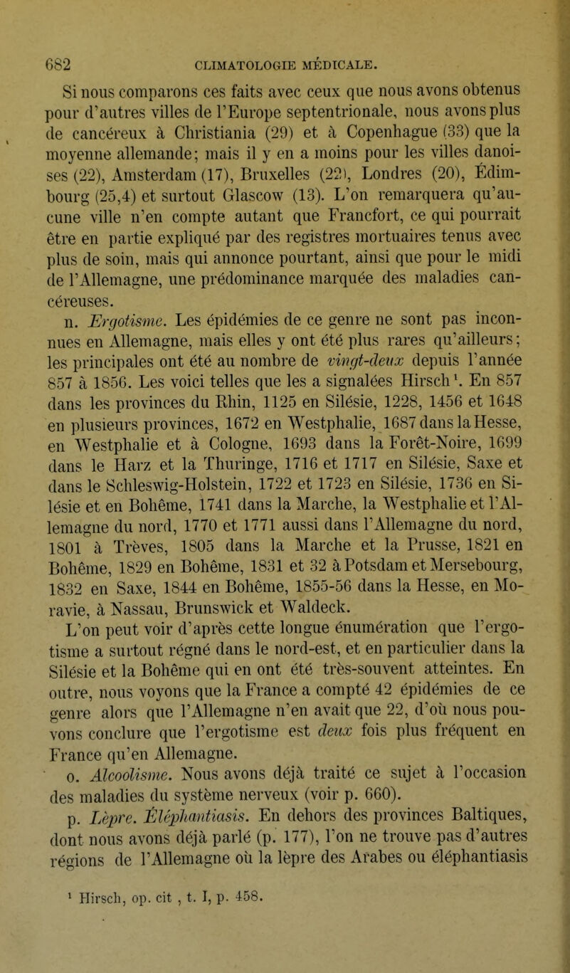 Si nous comparons ces faits avec ceux que nous avons obtenus pour d'autres villes de l'Europe septentrionale, nous avons plus de cancéreux à Christiania (29) et à Copenhague (33) que la moyenne allemande ; mais il y en a moins pour les villes danoi- ses (22), Amsterdam (17), Bruxelles (22), Londres (20), Edim- bourg (25,4) et surtout Glascow (13). L'on remarquera qu'au- cune ville n'en compte autant que Francfort, ce qui pourrait être en partie expliqué par des registres mortuaires tenus avec plus de soin, mais qui annonce pourtant, ainsi que pour le midi de l'Allemagne, une prédominance marquée des maladies can- céreuses. n. Ergotisme. Les épidémies de ce genre ne sont pas incon- nues en Allemagne, mais elles y ont été plus rares qu'ailleurs; les principales ont été au nombre de vwgt-detix depuis l'année 857 à 1856. Les voici telles que les a signalées Hirsch\ En 857 dans les provinces du Rhin, 1125 en Silésie, 1228, 1456 et 1648 en plusieurs provinces, 1672 en Westphalie, 1687 dans la Hesse, en Westphalie et à Cologne, 1693 dans la Forêt-Noire, 1699 dans le Harz et la ïhuringe, 1716 et 1717 en Silésie, Saxe et dans le Schleswig-Holstein, 1722 et 1723 en Silésie, 1736 en Si- lésie et en Bohême, 1741 dans la Marche, la Westphalie et l'Al- lemagne du nord, 1770 et 1771 aussi dans l'Allemagne du nord, 1801 cà Trêves, 1805 dans la Marche et la Prusse, 1821 en Bohême, 1829 en Bohême, 1831 et 32 à Potsdam et Mersebourg, 1832 en Saxe, 1844 en Bohême, 1855-56 dans la Hesse, en Mo- ravie, à Nassau, Brunswick et Waldeck. L'on peut voir d'après cette longue énumération que l'ergo- tisme a surtout régné dans le nord-est, et en particulier dans la Silésie et la Bohême qui en ont été très-souvent atteintes. En outre, nous voyons que la France a compté 42 épidémies de ce genre alors que l'Allemagne n'en avait que 22, d'où nous pou- vons conclure que l'ergotisme est deux fois plus fréquent en France qu'en Allemagne. 0. Alcoolisme. Nous avons déjà traité ce sujet à l'occasion des maladies du système nerveux (voir p. 660). p. Lèpre. ÈlêpJumtiasis. En dehors des provinces Baltiques, dont nous avons déjà parlé (p. 177), l'on ne trouve pas d'autres régions de l'Allemagne où la lèpre des Arabes ou éléphantiasis