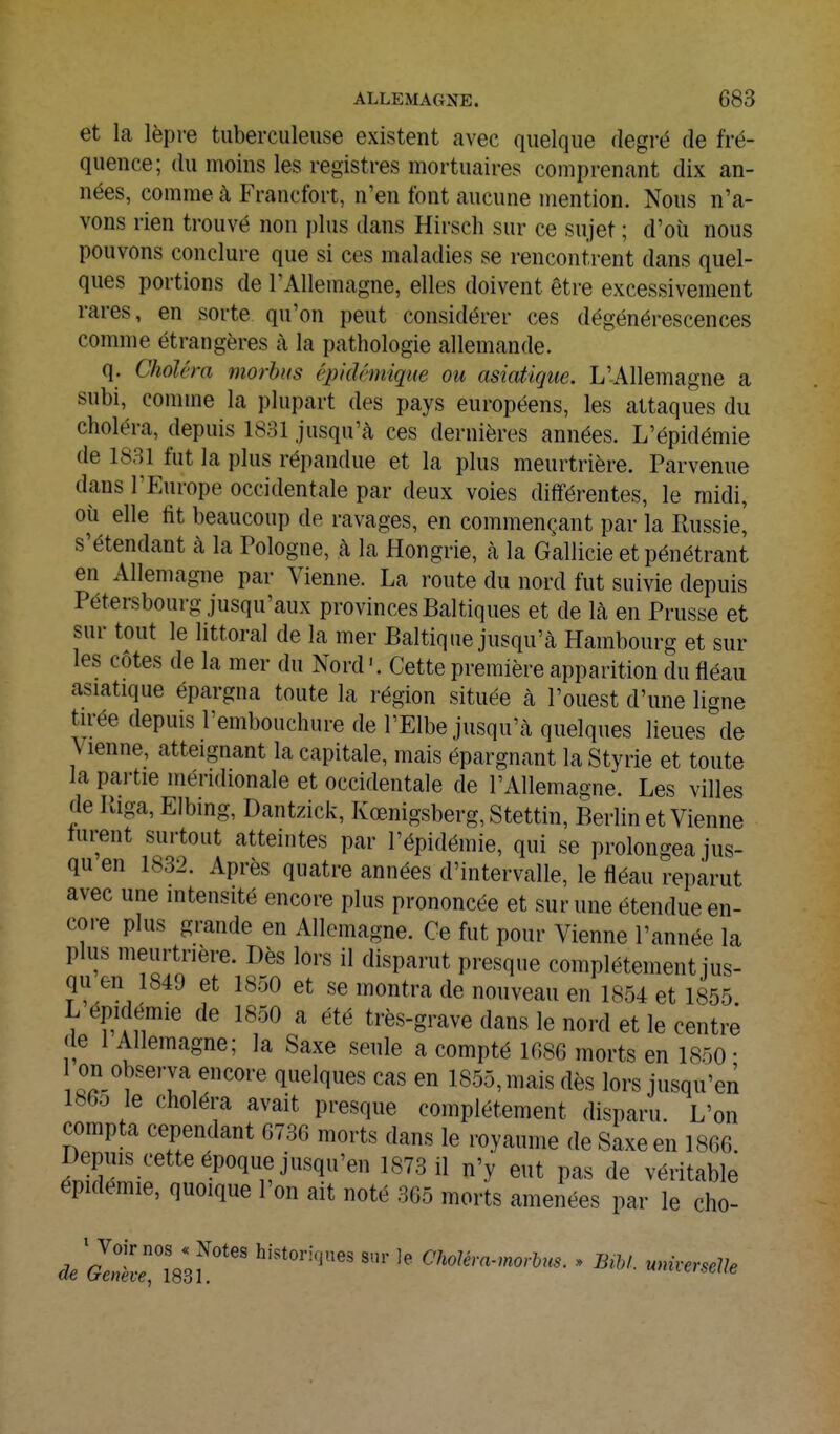 et la lèpre tuberculeuse existent avec quelque degré de fré- quence; du moins les registres mortuaires comprenant dix an- nées, comme à Francfort, n'en font aucune mention. Nous n'a- vons rien trouvé non plus dans Hirscli sur ce sujet ; d'où nous pouvons conclure que si ces maladies se rencontrent dans quel- ques portions de l'Allemagne, elles doivent être excessivement rares, en sorte qu'on peut considérer ces dégénérescences comme étrangères à la pathologie allemande. q. Choiera morhiis épkUmique ou asiatique. L'Allemagne a subi, comme la plupart des pays européens, les attaques du choléra, depuis 1831 jusqu'cà ces dernières années. L'épidémie de 1831 fut la plus répandue et la plus meurtrière. Parvenue dans l'Europe occidentale par deux voies différentes, le midi, où elle fit beaucoup de ravages, en commençant par la Russie^ s'étendant à la Pologne, à la Hongrie, à la Gallicie et pénétrant en Allemagne par Vienne. La route du nord fut suivie depuis Pétersbourg jusqu'aux provinces Baltiques et de là en Prusse et sur tout le littoral de la mer Baltique jusqu'à Hambourg et sur les côtes de la mer du Nord'. Cette première apparition du fléau asiatique épargna toute la région située à l'ouest d'une ligne tirée depuis l'embouchure de l'Elbe jusqu'à quelques lieues de Vienne, atteignant la capitale, mais épargnant la Styrie et toute la partie méridionale et occidentale de l'Allemagne. Les villes de liiga, Elbmg, Dantzick, Kœnigsberg, Stettin, Berlin et Vienne turent surtout atteintes par l'épidémie, qui se prolongea jus- qu en 1832. Après quatre années d'intervalle, le fléau reparut avec une intensité encore plus prononcée et sur une étendue en- core plus grande en Allemagne. Ce fut pour Vienne l'année la plus meurtrière. Dès lors il disparut presque complètement jus- qu en 1849 et 1850 et se montra de nouveau en 1854 et 1855 L épidémie de 1850 a été très-grave dans le nord et le centre de 1 Allemagne; la Saxe seule a compté 1686 morts en 1850- on observa encore quelques cas en 1855, mais dès lors jusqu'en 186D le choléra avait presque complètement disparu. L'on compta cependant 6736 morts dans le royaume de Saxe en 1866. Depuis cette époque jusqu'en 1873 11 n'y eut pas de véritable épidémie, quoique l'on ait noté 365 morts amenées par le cho-