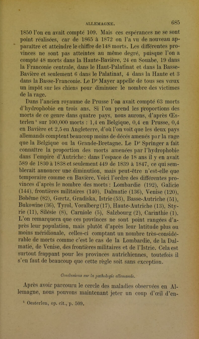 1850 l'on en avait compté 109. Mais ces espérances ne se sont point réalisées, car de 1865 k 1872 on l'a vu de nouveau ap- paraître et atteindre le chiffre de 148 morts. Les différentes pro- vinces ne sont pas atteintes au même degré, puisque l'on a compté 48 morts dans la Haute-Bavière, 24 en Souabe, 19 dans la Franconie centrale, dans le Haut-Palatinat et dans la Basse- Bavière et seulement 6 dans le Palatinat, 4 dans la Haute et 3 dans la Basse-Franconie. Le D' Mayer appelle de tous ses vœux un impôt sur les chiens pour diminuer le nombre des victimes de la rage. Dans l'ancien royaume de Prusse l'on avait compté 63 morts d'hydropliobie en trois ans. Si l'on prend les proportions des morts de ce genre dans quatre pays, nous aurons, d'après Œs- terlen' sur 100,000 morts : 1,4 en Belgique, 0,4 en Prusse, 0,4 en Bavière et 2,5 en Angleterre, d'oîi l'on voit que les deux pays allemands comptent beaucoup moins de décès amenés par la rage que la Belgique ou la Grande-Bretagne. Le Springer a fait connaître la proportion des morts amenées par l'hydrophobie dans l'empire d'Autriche: dans l'espace de 18 ans il y en avait 589 de 1830 à 1838 et seulement 449 de 1839 à 1847, ce qui sem- blerait annoncer une diminution, mais peut-être n'est-elle que temporaire comme en Bavière. Voici l'ordre des différentes pro- vinces d'après le nombre des morts : Lombardie (192), Galicie (144), frontières militaires (140), Dalmatie (136), Venise (120), Bohême (82), Gœrtz, Gradiska, Istrie(53), Basse-Autriche (51), Bukowine (36), Tyrol, Voralberg(17), Haute-Autriche (13), Sty- rie (11), Silésie (8), Carniole (5), Salzbourg (2), Carinthie (1). L'on remarquera que ces provinces ne sont point rangées d'a- près leur population, mais plutôt d'après leur latitude plus ou moins méridionale, celles-ci comptant un nombre très-considé- rable de morts comme c'est le cas de la Lombardie, de la Dal- matie, de Venise, des frontières militaires et de l'Istrie. Cela est surtout frappant pour les provinces autrichiennes, toutefois il s'en faut de beaucoup que cette règle soit sans exception. Conclusions s%o- la pathologie allemande. Après avoir parcouru le cercle des maladies observées en Al- lemagne, nous pouvons maintenant jeter un coup d'œil d'en- ^ Oesterlen, op. cit., p. 509.