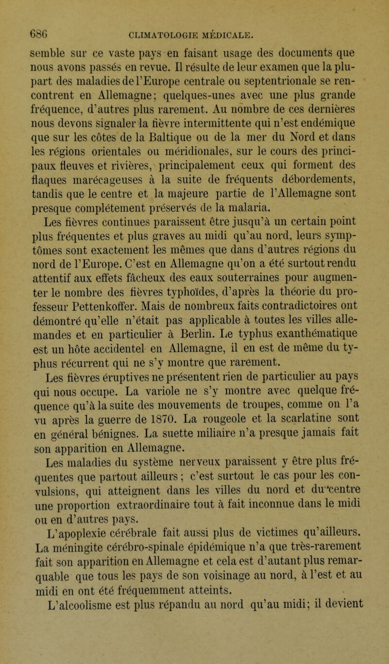 semble sur ce vaste pays en faisant usage des documents que nous avons passés en revue. Il résulte de leur examen que la plu- part des maladies de l'Europe centrale ou septentrionale se ren- contrent en Allemagne; quelques-unes avec une plus grande fréquence, d'autres plus rarement. Au nombre de ces dernières nous devons signaler la fièvre intermittente qui n'est endémique que sur les côtes de la Baltique ou de la mer du Nord et dans les régions orientales ou méridionales, sur le cours des princi- paux fleuves et rivières, principalement ceux qui forment des flaques marécageuses à la suite de fréquents débordements, tandis que le centre et la majeure partie de l'Allemagne sont presque complètement préservés de la malaria. Les fièvres continues paraissent être jusqu'à un certain point plus fréquentes et plus graves au midi qu'au nord, leurs symp- tômes sont exactement les mêmes que dans d'autres régions du nord de l'Europe. C'est en Allemagne qu'on a été surtout rendu attentif aux effets fâcheux des eaux souterraines pour augmen- ter le nombre des fièvres typhoïdes, d'après la théorie du pro- fesseur Pettenkoffer. Mais de nombreux faits contradictoires ont démontré qu'elle n'était pas applicable à toutes les villes alle- mandes et en particulier à Berlin. Le typhus exanthématique est un hôte accidentel en Allemagne, il en est de même du ty- phus récurrent qui ne s'y montre que rarement. Les fièvres éruptives ne présentent rien de particulier au pays qui nous occupe. La variole ne s'y montre avec quelque fré- quence qu'à la suite des mouvements de troupes, comme on l'a vu après la guerre de 1870. La rougeole et la scarlatine sont en général bénignes. La suette miUaire n'a presque jamais fait son apparition en Allemagne. Les maladies du système nerveux paraissent y être plus fré- quentes que partout ailleurs ; c'est surtout le cas pour les con- vulsions, qui atteignent dans les villes du nord et du 'centre une proportion extraordinaire tout à fait inconnue dans le midi ou en d'autres pays. L'apoplexie cérébrale fait aussi plus de victimes qu'ailleurs. La méningite cérébro-spinale épidémique n'a que très-rarement fait son apparition en Allemagne et cela est d'autant plus remar- quable que tous les pays de son voisinage au nord, à l'est et au midi en ont été fréquemment atteints. L'alcoolisme est plus répandu au nord qu'au midi; il devient