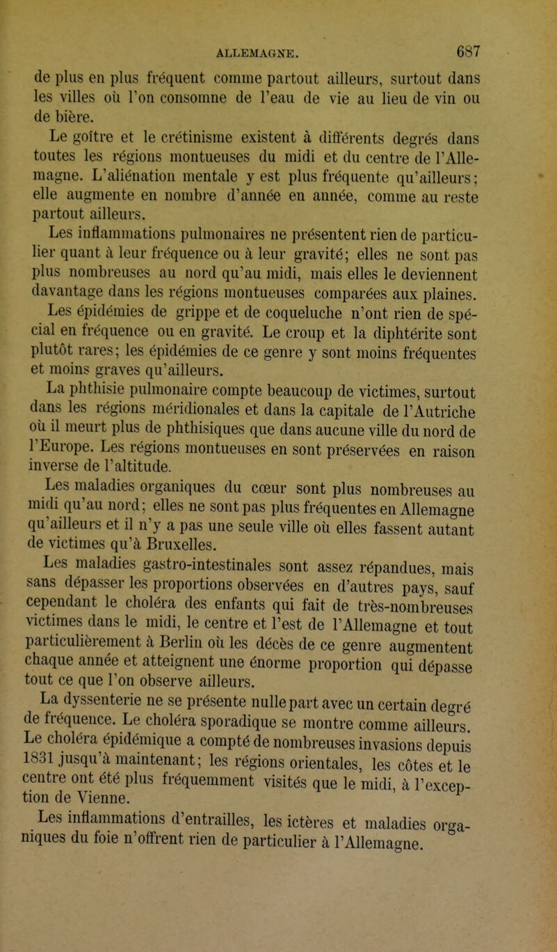 de plus en plus fréquent comme partout ailleurs, surtout dans les villes où l'on consomne de l'eau de vie au lieu de vin ou de bière. Le goitre et le crétinisme existent à différents degrés dans toutes les régions montueuses du midi et du centre de l'Alle- magne. L'aliénation mentale y est plus fréquente qu'ailleurs; elle augmente en nombre d'année en année, comme au reste partout ailleurs. Les inflammations pulmonaires ne présentent rien de particu- lier quant à leur fréquence ou à leur gravité; elles ne sont pas plus nombreuses au nord qu'au midi, mais elles le deviennent davantage dans les régions montueuses comparées aux plaines. Les épidémies de grippe et de coqueluche n'ont rien de spé- cial en fréquence ou en gravité. Le croup et la diphtérite sont plutôt rares; les épidémies de ce genre y sont moins fréquentes et moins graves qu'ailleurs. La phthisie pulmonaire compte beaucoup de victimes, surtout dans les régions méridionales et dans la capitale de l'Autriche où il meurt plus de phthisiques que dans aucune ville du nord de l'Europe. Les régions montueuses en sont préservées en raison inverse de l'altitude. Les maladies organiques du cœur sont plus nombreuses au midi qu'au nord; elles ne sont pas plus fréquentes en Allemagne qu'ailleurs et il n'y a pas une seule ville où elles fassent autant de victimes qu'à Bruxelles. Les maladies gastro-intestinales sont assez répandues, mais sans dépasser les proportions observées en d'autres pays, sauf cependant le choléra des enfants qui fait de très-nombreuses victimes dans le midi, le centre et l'est de l'Allemagne et tout particulièrement à Berlin oii les décès de ce genre augmentent chaque année et atteignent une énorme proportion qui dépasse tout ce que l'on observe ailleurs. La dyssenterie ne se présente nulle part avec un certain degré de fréquence. Le choléra sporadique se montre comme ailleurs Le choléra épidémique a compté de nombreuses invasions depuis 1831 jusqu'à maintenant; les régions orientales, les côtes et le centre ont été plus fréquemment visités que le midi, à l'excep- tion de Vienne. Les inflammations d'entrailles, les ictères et maladies orga- niques du foie n'offrent rien de particulier à l'Allemagne.