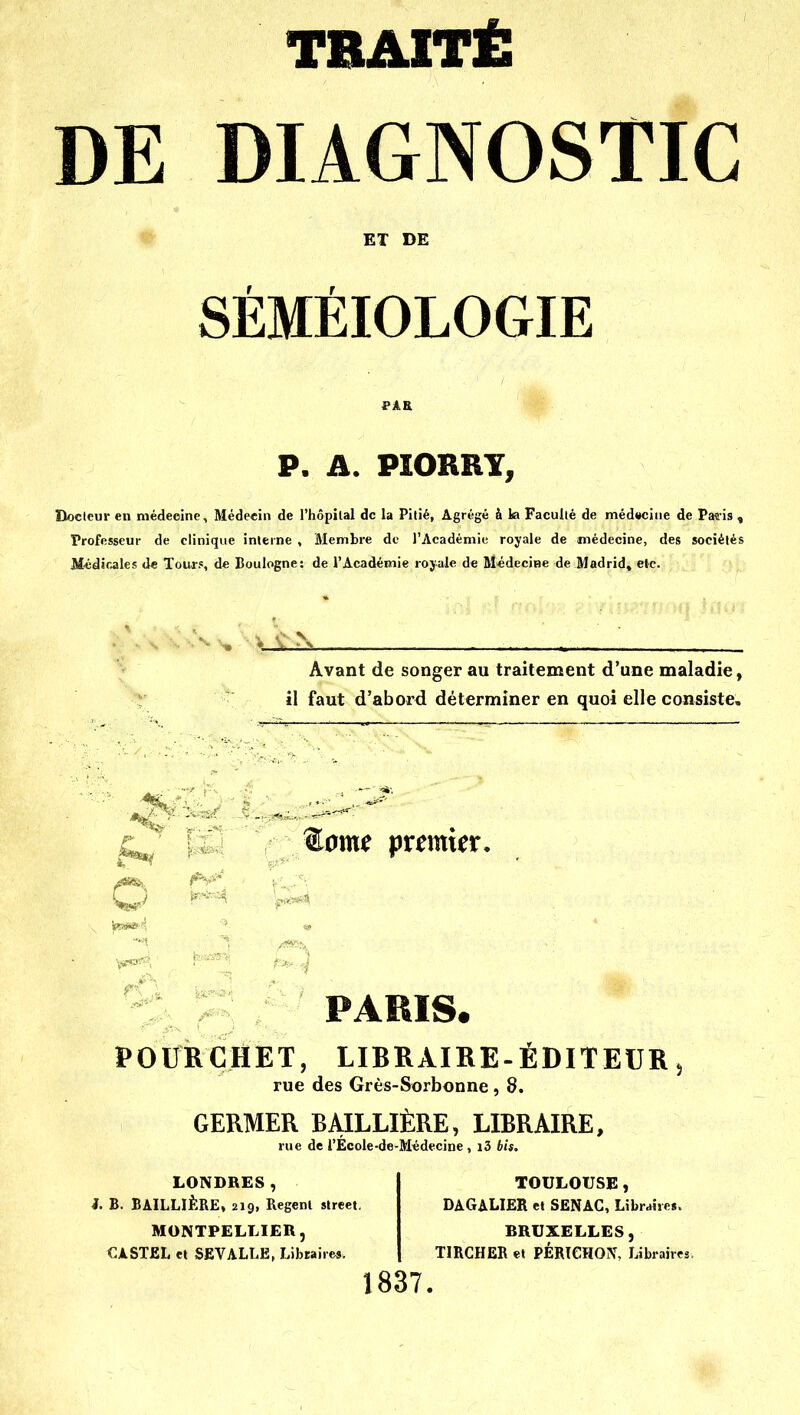 TBAITÉ DE DIAGNOSTIC ET DE r r SEMEIOLOGIE P. A. PÎORRY, Docteur en médeoine. Médecin de l'hôpilal de la Pitié, Agrégé à la Facullé de médecine de Paî-is , Professeur de clinique interne , Membre de l'Académie royale de médecine, des sociétés M«d5nales de Tourf, de Boulogne: de l'Académie royale de Médecine de Madrid, etc. Avant de songer au traitement d'une maladie, il faut d'abord déterminer en quoi elle consiste. ®0me premier. PARIS. POURCHET, LIBRAIRE-ÉDITEUR 5 rue des Grès-Sorbonne, 8. GERMER BAILLIÈRE, LIBRAIRE, rue de l'Ecole-de-M^decine , i3 bis. LONDRES, i. B. BAILLÏÈRE, 219, Regenl slreet. MONTPELLIER, PASTEL el SEVALLE, Libraires. TOULOUSE, DAGALIER et SENAC, Libraires. BRUXELLES, TIRGHER et PÉRICHON, Libraires. 1837.