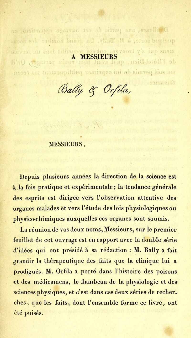 A MESSIEURS MESSIEURS, Depuis plusieurs années la direction de la science est 4 la fois pratique et expérimentale; la tendance générale des esprits est dirigée vers l'observation attentive des organes malades et vers l'étude des lois physiologiques ou physico-chimiques auxquelles ces organes sont soumis. La réunion de vos deux noms, Messieurs, sur le premier feuillet de cet ouvrage est en rapport avec la double série d'idées qui ont présidé à sa rédaction : M. Bally a fait grandir la thérapeutique des faits que la clinique lui a prodigués. M. Orfila a porté dans l'histoire des poisons et des médicamens, le flambeau de la physiologie et des sciences physiques, et c'est dans ces deux séries de recher- ches, que les faits, dont l'ensemble forme ce livre, ont été puisés.