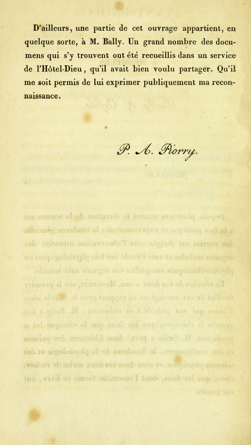D'ailleurs, une partie de cet ouvrage appartient, en quelque sorte, à M. !l^lly. Un grand nombre des docu- mens qui s'y trouvent ont été recueillis dans un service de l'Hôtel-Dieu, qu'il avait bien voulu partager. Qu'il me soit permis de lui exprimer publiquement ma recon- naissance. ^. Morr<