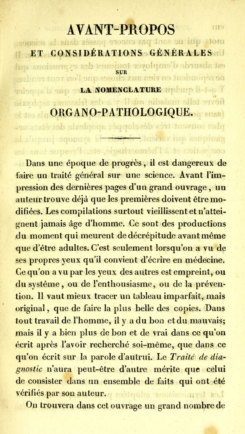 AVANT-PROPOS ET CONSIDÉRATIONS GÉNÉRALES SUR LA NOMENCLATURE ORGANO-PATHOLOGIQUE. Dans une époque de progrès, il est dangereux de faire un traité général sur une science. Avant l'im- pression des dernières pages d'un grand ouvrage , un auteur trouve déjà que les premières doivent être mo- difiées. Les compilations surtout vieillissent et n'attei- gnent jamais âge d'homme. Ce sont des productions du moment qui meurent de décrépitude avant même que d'être adultes. C'est seulement lorsqu'on a vu de ses propres yeux qu'il convient d'écrire en médecine. Ce qu'on a vu par les yeux des autres est empreint, ou du système, ou de l'enthousiasme, ou de la préven- tion. 11 vaut mieux tracer un tableau imparfait, mms original, que de faire la plus belle des copies. Dans tout travail de l'homme, il y a du bon et du mauvais; mais il y a bien plus de bon et de vrai dans ce qu'on écrit après l'avoir recherché soi-même, que dans ce qu'on écrit sur la parole d'autrui. Le Traité de dia- gnostic n'aura peut-être d'autre mérite que celui de consister dans un ensemble de faits qui ont été vérifiés par son auteur. On trouvera dans cet ouvrage un grand nombre de