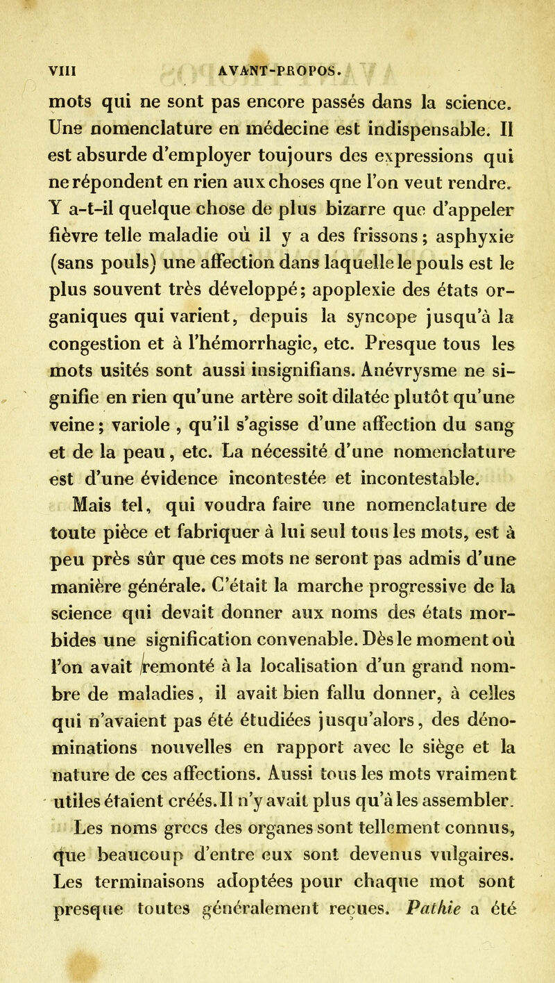 mots qui ne sont pas encore passés dans la science. Une nomenclature en médecine est indispensable. Il est absurde d'employer toujours des expressions qui ne répondent en rien aux choses qne Ton veut rendre, Y a-t-il quelque chose de plus bizarre que d'appeler fièvre telle maladie où il y a des frissons ; asphyxie (sans pouls) une affection dans laquelle le pouls est le plus souvent très développé; apoplexie des états or- ganiques qui varient, depuis la syncope jusqu'à la congestion et à l'hémorrhagie, etc. Presque tous les mots usités sont aussi insignifîans. Anévrysme ne si- gnifie en rien qu'une artère soit dilatée plutôt qu'une veine ; variole , qu'il s'agisse d'une affection du sang et de la peau, etc. La nécessité d'une nomenclature est d'une évidence incontestée et incontestable. Mais tel, qui voudra faire une nomenclature de toute pièce et fabriquer à lui seul tous les mots, est à peu près sûr que ces mots ne seront pas admis d'une manière générale. C'était la marche progressive de la science qui devait donner aux noms des états mor- bides une signification convenable. Dès le moment où l'on avait /i'emonté à la localisation d'un grand nom- bre de maladies, il avait bien fallu donner, à celles qui n'avaient pas été étudiées jusqu'alors, des déno- minations nouvelles en rapport avec le siège et la nature de ces affections. Aussi tous les mots vraiment utiles étaient créés.Il n'y avait plus qu'aies assembler. Les noms grecs des organes sont tellement connus, t|ue beaucoup d'entre eux sont devenus vulgaires. Les terminaisons adoptées pour chaque mot sont presque toutes généralement reçues. Patkie a été