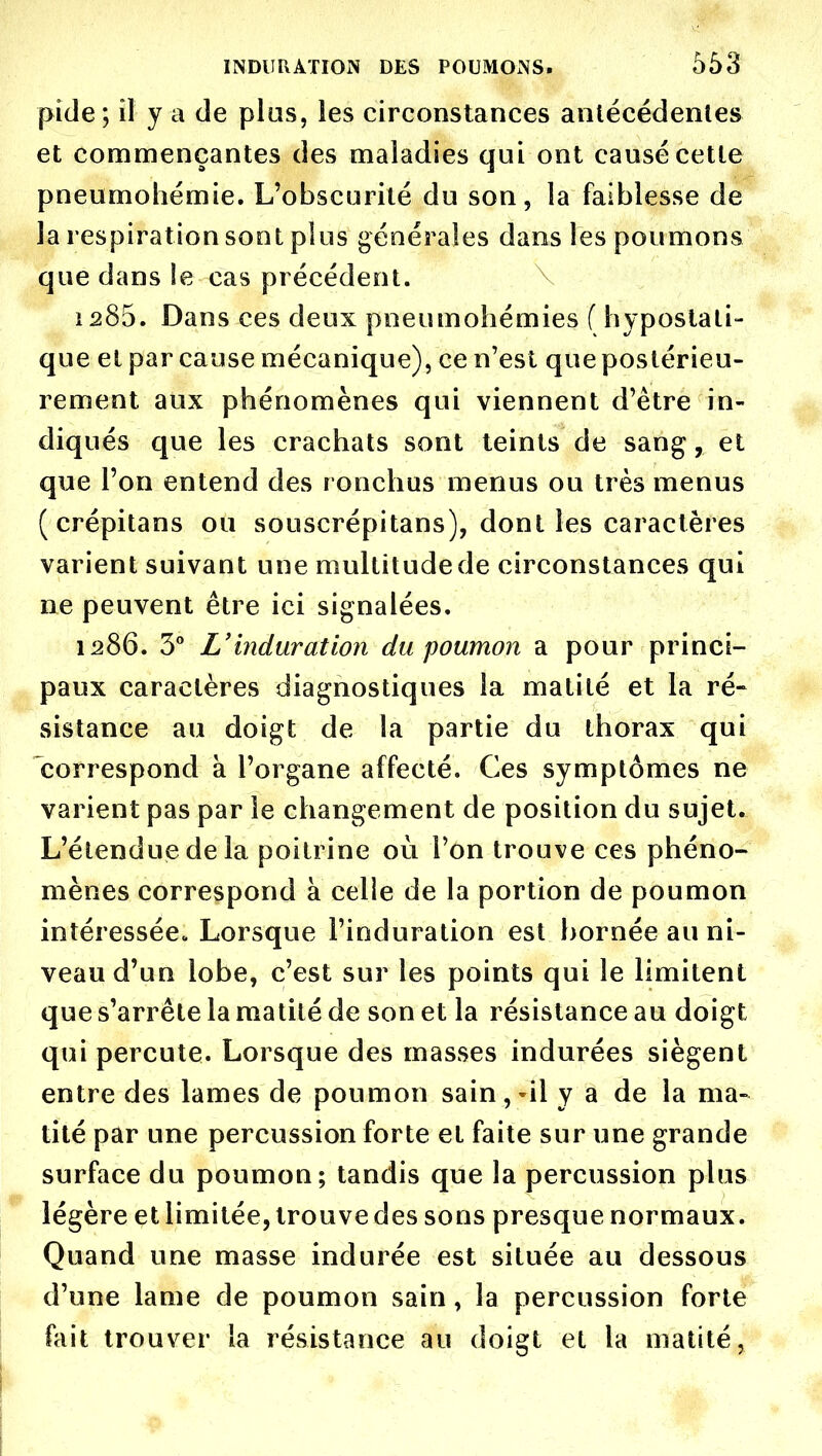 pide; il y a de plas, les circonstances anlécédenles et commençantes des maladies qui ont causé cette pneumohémie. L'obscurité du son, la faiblesse de la respiration sont plus générales dans les poumons que dans le cas précédent. \ 1285. Dans ces deux pneumohémies (hypostali- que et par cause mécanique), ce n'est que postérieu- rement aux phénomènes qui viennent d'être in- diqués que les crachats sont teints de sang, et que l'on entend des ronchus menus ou très menus ( crépitans ou souscrépitans), dont les caractères varient suivant une multitude de circonstances qui ne peuvent être ici signalées. 1286. 3° L'induration du poumon a pour princi- paux caractères diagnostiques la matité et la ré- sistance au doigt de la partie du thorax qui correspond à l'organe affecté. Ces symptômes ne varient pas par le changement de position du sujet. L'étendue de la poitrine où Ton trouve ces phéno- mènes correspond à celie de la portion de poumon intéressée. Lorsque l'induration est bornée au ni- veau d'un lobe, c'est sur les points qui le limitent que s'arrête la matité de son et la résistance au doigt qui percute. Lorsque des masses indurées siègent entre des lames de poumon sain,-il y a de la ma- tité par une percussion forte et faite sur une grande surface du poumon; tandis que la percussion plus légère et limitée, trouve des sons presque normaux. Quand une masse indurée est située au dessous d'une lame de poumon sain, la percussion forte fait trouver la résistance au doigt et la matité,