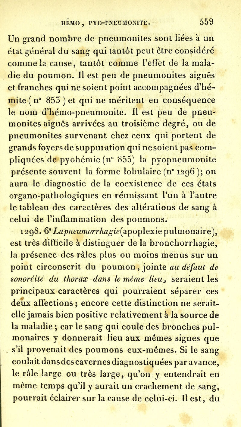 Un grand nombre de pneumoniles sonl liées à un état général du sang qui tantôt peut être considéré comme la cause, tantôt comme TefFet de la mala- die du poumon. Il est peu de pneumonites aiguës et franches qui ne soient point accompagnées d'hé- mite(n° 853 ) et qui ne méritent en conséquence le nom d'hémo-pneumonite. Il est peu de pneu- monites aiguës arrivées au troisième degré, ou de pneumonites survenant chez ceux qui portent de grands foyers de suppuration qui nesoient pas com- pliquées de pyohémie (n° 855) la pyopneumonite présente souvent la forme lobulaire (n* 1296); on aura le diagnostic de la coexistence de ces états organo-pathologiques en réunissant l'un à l'autre le tableau des caractères des altérations de sang à celui de l'inflammation des poumons, 1298. 6** Lap?îeumorrhagie[aipoplexle pulmonaire), est très difficile à distinguer de la bronchorrhagie, la présence des râles plus ou moins menus sur un point circonscrit du i^oumon, jointe au dé faut de sonoréité du thorax dans le même lieu^ seraient les principaux caractères qui pourraient séparer ces deux affections ; encore cette distinction ne serait- elle jamais bien positive relativement à la source de la maladie ; car le sang qui coule des bronches pul- monaires y donnerait lieu aux mêmes signes que s'il provenait des poumons eux-mêmes. Si le sang coulait dansdes cavernes diagnostiquées par avance, le râle large ou très large, qu'on y entendrait en même temps qu'il y aurait un crachement de sang, pourrait éclairer sur la cause de celui-ci. Il est, du