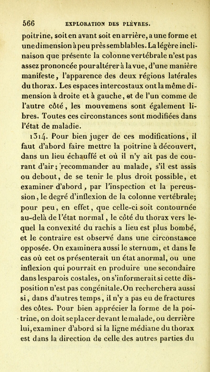 poitrine, soit en avant soit en arrière, a une forme et une dimension à peu près semblables. La légère incli- naison que présente la colonne vertébrale n'est pas assez prononcée pour altérer à la vue, d'une manière manifeste, l'apparence des deux régions latérales du thorax. Les espaces intercostaux ont la même di- mension à droite et à gauche, et de l'un comme de Tautre côté, les mouvemens sont également li- bres. Toutes ces circonstances sont modifiées dans l'état de maladie. i3i4. Pour bien juger de ces modifications, il faut d'abord faire mettre la poitrine à découvert, dans un lieu échauffé et où il n'y ait pas de cou- rant d'air ; recommander au malade, s'il est assis ou debout, de se tenir le plus droit possible, et examiner d'abord, par l'inspection et la percus- sion, le degré d'inflexion de la colonne vertébrale; pour peu 5 en effet, que celle-ci soît contournée au-delà de l'état normal, le côté du thorax vers le- quel la convexité du rachis a lieu est plus bombé, et le contraire est observé dans une circonstaace opposée. On examinera aussi le sternum, et dans le cas où cet os présenterait un état anormal, ou une inflexion qui pourrait en produire une secondaire danslesparois costales, on s'informerait si cette dis- position n'est pas congénitale.On recherchera aussi si, dans d'autres temps, il n'y a pas eu de fractures des côtes. Pour bien apprécier la forme de la poi- trine, on doit seplacer devant le malade, ou derrière lui,examiner d'abord si la ligne médiane du thorax est dans la direction de celle des autres parties du