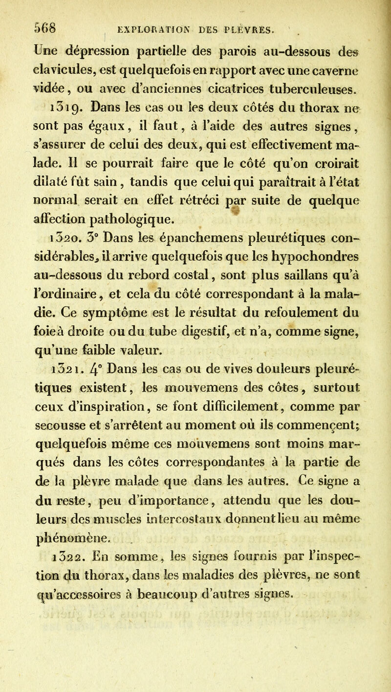 Une dépression partielle des parois au-dessous dm clavicules, est quelquefois en rapport avec une caverne vidée, ou avec d'anciennes cicatrices tuberculeuses. i3i9. Dans les cas ou les deux côtés du thorax ne sont pas égaux, il faut, à Taide des autres signes, s'assurer de celui des deux9 qui est effectivement ma- lade. Il se pourrait faire que le côté qu'on croirait dilaté fût sain , tandis que celui qui paraîtrait à l'état normal serait en effet rétréci par suite de quelque affection pathologique. 1520. 3** Dans les épanchemens pleurétiques con- sidérabîesj il arrive quelquefois que les hypochondres au-dessous du rebord costal, sont plus saillans qu'à l'ordinaire, et cela du côté correspondant à la mala- die. Ce symptôme est le résultat du refoulement du foieà droite ou du tube digestif, et n'a, comme signe, qu'une faible valeur. 1521. 4° Dans les cas ou de vives douleurs pleuré- tiques existent, les mouvemens des côtes, surtout ceux d'inspiration, se font difficilement, comme par secousse et s'arrêtent au moment où ils commencent; quelquefois même ces mouvemens sont moins mar- qués dans les côtes correspondantes à la partie de de la plèvre malade que dans les autres. Ce signe a du reste5 peu d'importance, attendu que les dou- leurs des muscles intercostaux donnent lieu au même phénomène, i322. En somme, les signes fournis par l'inspec- tion du thorax, dans les maladies des plèvres, ne sont qu'accessoires à beaucoup d'autres signes.