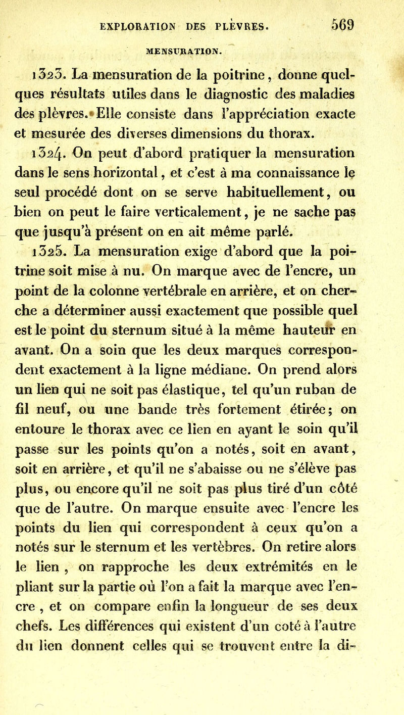 MENSURATION. 1323. La mensuration de la poitrine, donne quel- ques résultats utiles dans le diagnostic des maladies des plèvres. « Elle consiste dans l'appréciation exacte et mesurée des diverses dimensions du thorax. 1324. On peut d'abord pratiquer la mensuration dans le sens horizontal, et c'est à ma connaissance le seul procédé dont on se serve habituellement, ou bien on peut le faire verticalement, je ne sache pas que jusqu'à présent on en ait même parlé. 1325. La mensuration exige d'abord que la poi- trine soit mise à nu. On marque avec de l'encre, un point de la colonne vertébrale en arrière, et on cher~ che a déterminer aussi exactement que possible quel est le point du sternum situé à la même hauteur en avant. On a soin que les deux marques correspon- dent exactement à la ligne médiane. On prend alors un lien qui ne soit pas élastique, tel qu'un ruban de fil neuf, ou une bande très fortement étirée; on entoure le thorax avec ce lien en ayant le soin qu'il passe sur les points qu'on a notés, soit en avant, soit en arrière, et qu'il ne s'abaisse ou ne s'élève pas plus, ou encore qu'il ne soit pas plus tiré d'un côté que de l'autre. On marque ensuite avec l'encre les points du lien qui correspondent à ceux qu'on a notés sur le sternum et les vertèbres. On retire alors le lien , on rapproche les deux extrémités en le pliant sur la partie où l'on a fait la marque avec l'en- cre , et on compare enfin la longueur de ses deux chefs. Les différences qui existent d'un coté à l'autre du lien donnent celles qui se trouvent entre la di-