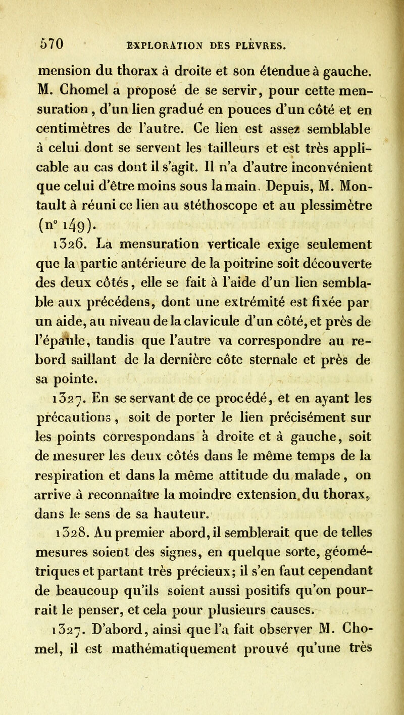 mension du thorax à droite et son étendue à gauche. M. Chomel a proposé de se servir, pour cette men- suration , d'un hen gradué en pouces d'un côté et en centimètres de l'autre. Ce lien est assez semblable à celui dont se servent les tailleurs et est très appli- cable au cas dont il s'agit. Il n'a d'autre inconvénient que celui d'être moins sous la main . Depuis, M. Mon- tault à réuni ce lien au stéthoscope et au plessimètre (n i49). 1326. La mensuration verticale exige seulement que la partie antérieure de la poitrine soit découverte des deux côtés, elle se fait à l'aide d'un lien sembla- ble aux précédens, dont une extrémité est fixée par un aide, au niveau de la clavicule d'un côté, et près de l'épaule, tandis que l'autre va correspondre au re- bord saillant de la dernière côte sternale et près de sa pointe. 1327. En se servant de ce procédé, et en ayant les précautions , soit de porter le lien précisément sur les points correspondans à droite et à gauche, soit de mesurer les deux côtés dans le même temps de la respiration et dans la même attitude du malade, on arrive à reconnaître la moindre extension, du thorax^ dans le sens de sa hauteur. 1528. Au premier abord, il semblerait que de telles mesures soient des signes, en quelque sorte, géomé- triques et partant très précieux; il s'en faut cependant de beaucoup qu'ils soient aussi positifs qu'on pour- rait le penser, et cela pour plusieurs causes. 1327. D'abord, ainsi que l'a fait observer M. Cho- mel, il est mathématiquement prouvé qu'une très