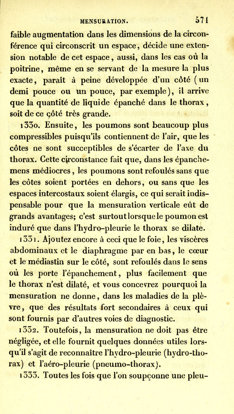 faible augmentation dans les dimensions de la circon- férence qui circonscrit un espace, décide une exten- sion notable de cet espace, aussi, dans les cas ou la poitrine, même en se servant de la mesure la plus exacte, paraît à peine développée d*un côté (un demi pouce ou un pouce, par exemple), il arrive que la quantité de liquide épanché dans le thorax, soit de ce çôté très grande. 1330. Ensuite, les poumons sont beaucoup plus compressibles puisqu'ils contiennent de l'air, que les côtes ne sont succeptibles de s'écarter de l'axe du thorax. Cette circonstance fait que, dans les épanche- mens médiocres, les poumons sont refoulés sans que les côtes soient portées en dehors, ou sans que les espaces intercostaux soient élargis, ce qui serait indis- pensable pour que la mensuration verticale eût de grands avantages; c'est surtout lorsque le poumon est induré que dans l'hydro-pleurie le thorax se dilate. 1331. Ajoutez encore à ceci que le foie, les viscères abdominaux et le diaphragme par en bas, le cœur et le médiastin sur le côté, sont refoulés dans le sens où les porte l'épanchement, plus facilement que le thorax n'est dilaté, et vous concevrez pourquoi la mensuration ne donne, dans les maladies de la plè- vre, que des résultats fort secondaires à ceux qui sont fournis par d'autres voies de diagnostic. 1332. Toutefois, la mensuration ne doit pas être négligée, et elle fournit quelques données utiles lors- qu'il s'agit de reconnaître l'hydro-pleurie (hydro-tho- rax) et l'aéro-pleurie (pneumo-thoraxj. 1333. Toutes les fois que l'on soupçonne une pieu-